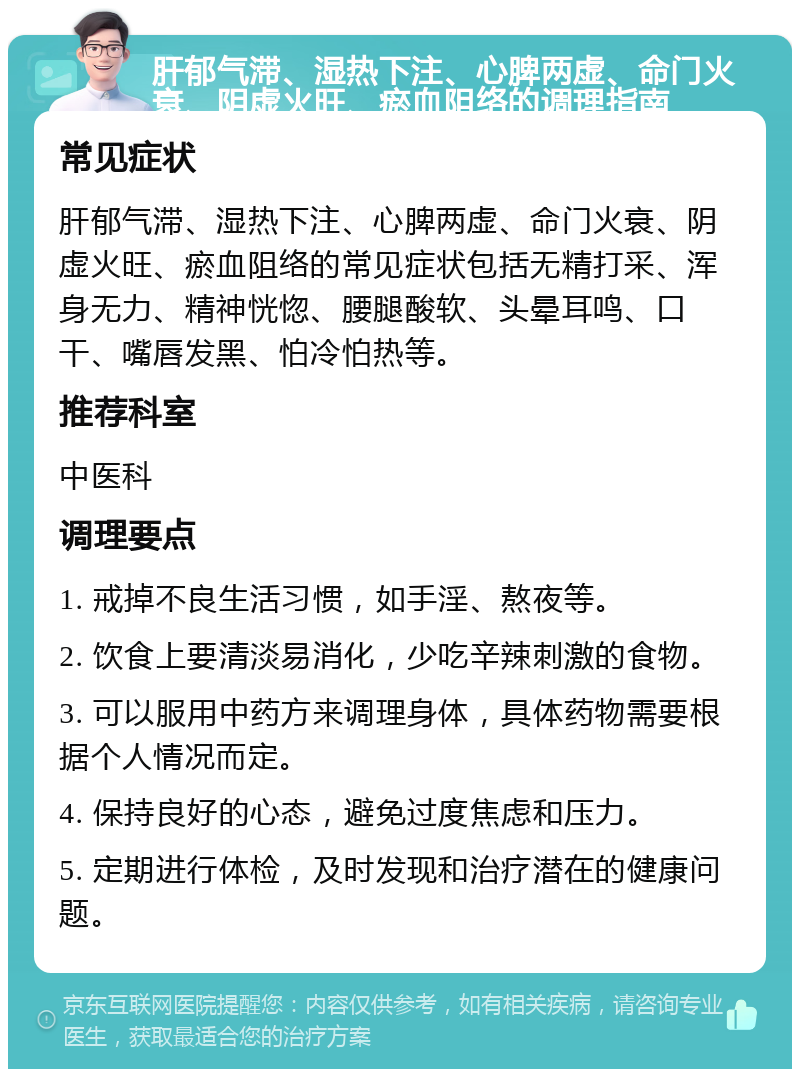 肝郁气滞、湿热下注、心脾两虚、命门火衰、阴虚火旺、瘀血阻络的调理指南 常见症状 肝郁气滞、湿热下注、心脾两虚、命门火衰、阴虚火旺、瘀血阻络的常见症状包括无精打采、浑身无力、精神恍惚、腰腿酸软、头晕耳鸣、口干、嘴唇发黑、怕冷怕热等。 推荐科室 中医科 调理要点 1. 戒掉不良生活习惯，如手淫、熬夜等。 2. 饮食上要清淡易消化，少吃辛辣刺激的食物。 3. 可以服用中药方来调理身体，具体药物需要根据个人情况而定。 4. 保持良好的心态，避免过度焦虑和压力。 5. 定期进行体检，及时发现和治疗潜在的健康问题。