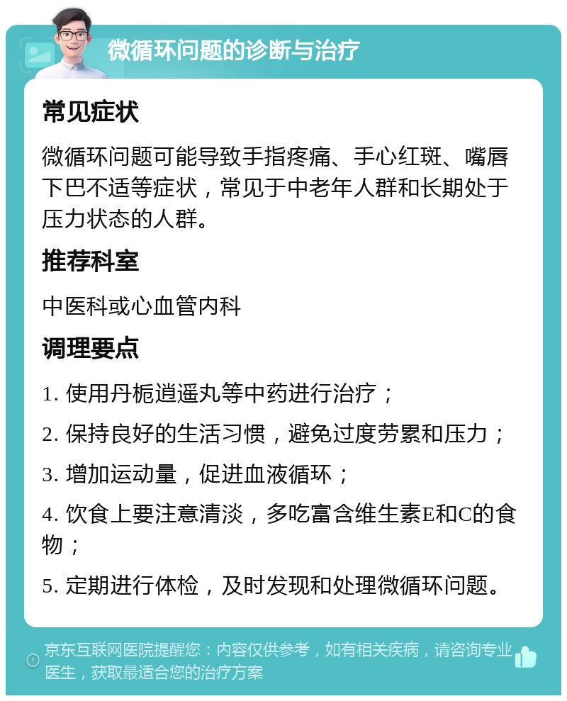 微循环问题的诊断与治疗 常见症状 微循环问题可能导致手指疼痛、手心红斑、嘴唇下巴不适等症状，常见于中老年人群和长期处于压力状态的人群。 推荐科室 中医科或心血管内科 调理要点 1. 使用丹栀逍遥丸等中药进行治疗； 2. 保持良好的生活习惯，避免过度劳累和压力； 3. 增加运动量，促进血液循环； 4. 饮食上要注意清淡，多吃富含维生素E和C的食物； 5. 定期进行体检，及时发现和处理微循环问题。