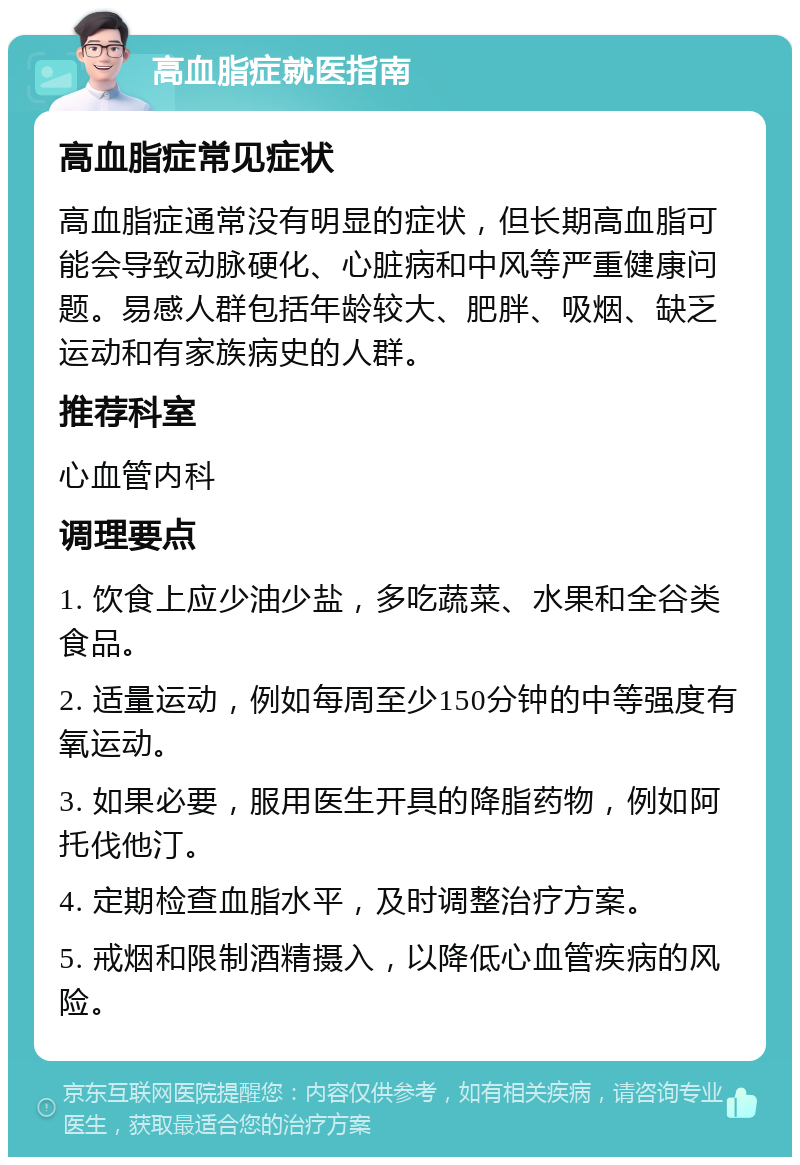 高血脂症就医指南 高血脂症常见症状 高血脂症通常没有明显的症状，但长期高血脂可能会导致动脉硬化、心脏病和中风等严重健康问题。易感人群包括年龄较大、肥胖、吸烟、缺乏运动和有家族病史的人群。 推荐科室 心血管内科 调理要点 1. 饮食上应少油少盐，多吃蔬菜、水果和全谷类食品。 2. 适量运动，例如每周至少150分钟的中等强度有氧运动。 3. 如果必要，服用医生开具的降脂药物，例如阿托伐他汀。 4. 定期检查血脂水平，及时调整治疗方案。 5. 戒烟和限制酒精摄入，以降低心血管疾病的风险。