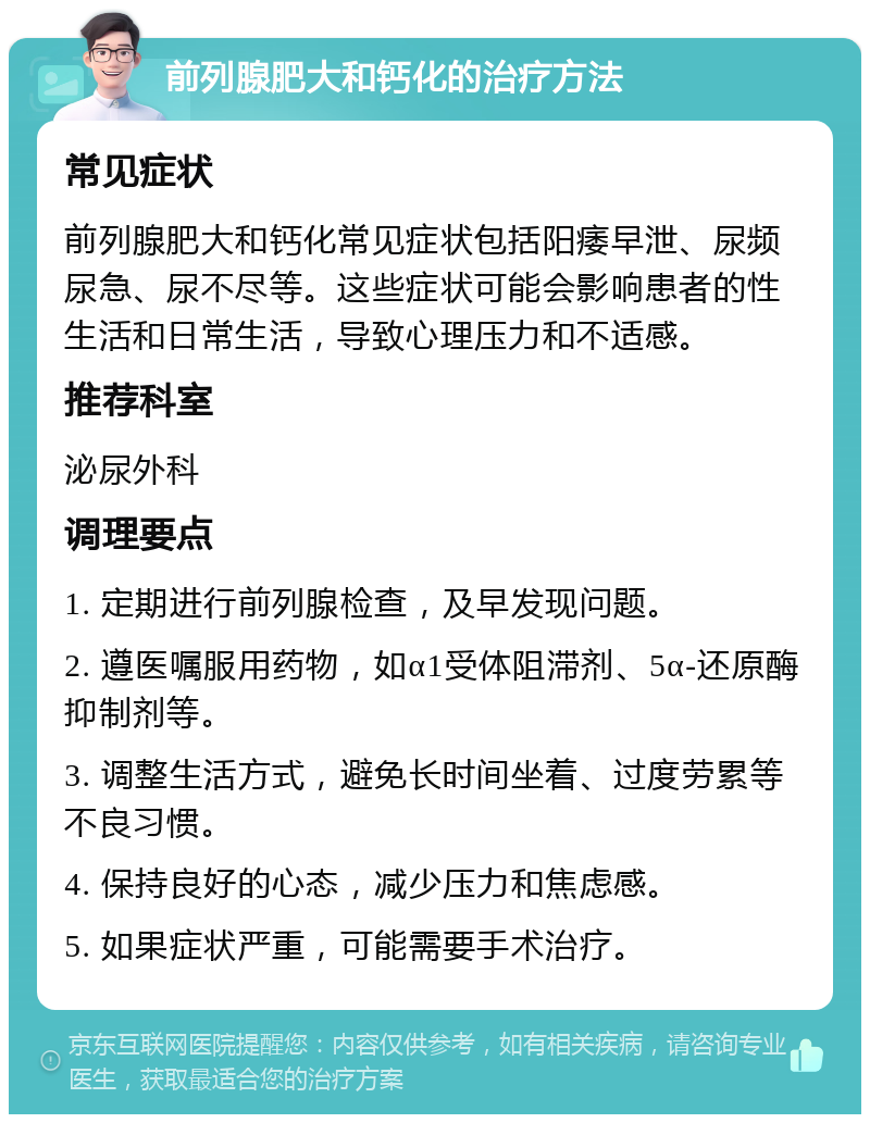 前列腺肥大和钙化的治疗方法 常见症状 前列腺肥大和钙化常见症状包括阳痿早泄、尿频尿急、尿不尽等。这些症状可能会影响患者的性生活和日常生活，导致心理压力和不适感。 推荐科室 泌尿外科 调理要点 1. 定期进行前列腺检查，及早发现问题。 2. 遵医嘱服用药物，如α1受体阻滞剂、5α-还原酶抑制剂等。 3. 调整生活方式，避免长时间坐着、过度劳累等不良习惯。 4. 保持良好的心态，减少压力和焦虑感。 5. 如果症状严重，可能需要手术治疗。