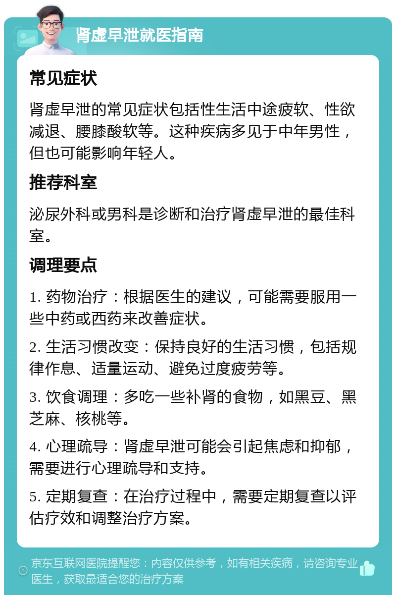 肾虚早泄就医指南 常见症状 肾虚早泄的常见症状包括性生活中途疲软、性欲减退、腰膝酸软等。这种疾病多见于中年男性，但也可能影响年轻人。 推荐科室 泌尿外科或男科是诊断和治疗肾虚早泄的最佳科室。 调理要点 1. 药物治疗：根据医生的建议，可能需要服用一些中药或西药来改善症状。 2. 生活习惯改变：保持良好的生活习惯，包括规律作息、适量运动、避免过度疲劳等。 3. 饮食调理：多吃一些补肾的食物，如黑豆、黑芝麻、核桃等。 4. 心理疏导：肾虚早泄可能会引起焦虑和抑郁，需要进行心理疏导和支持。 5. 定期复查：在治疗过程中，需要定期复查以评估疗效和调整治疗方案。