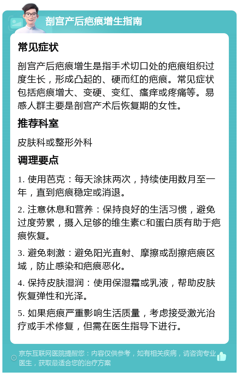 剖宫产后疤痕增生指南 常见症状 剖宫产后疤痕增生是指手术切口处的疤痕组织过度生长，形成凸起的、硬而红的疤痕。常见症状包括疤痕增大、变硬、变红、瘙痒或疼痛等。易感人群主要是剖宫产术后恢复期的女性。 推荐科室 皮肤科或整形外科 调理要点 1. 使用芭克：每天涂抹两次，持续使用数月至一年，直到疤痕稳定或消退。 2. 注意休息和营养：保持良好的生活习惯，避免过度劳累，摄入足够的维生素C和蛋白质有助于疤痕恢复。 3. 避免刺激：避免阳光直射、摩擦或刮擦疤痕区域，防止感染和疤痕恶化。 4. 保持皮肤湿润：使用保湿霜或乳液，帮助皮肤恢复弹性和光泽。 5. 如果疤痕严重影响生活质量，考虑接受激光治疗或手术修复，但需在医生指导下进行。