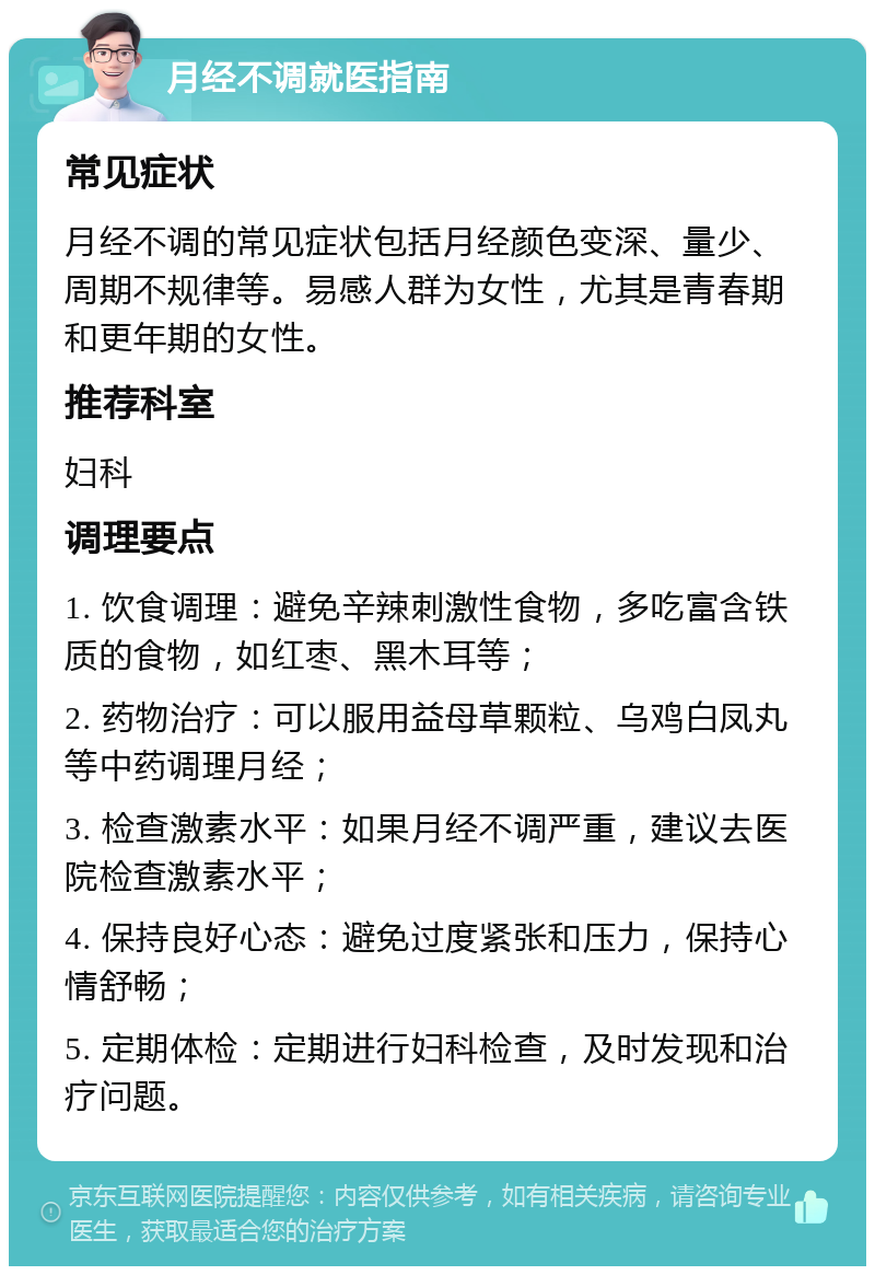 月经不调就医指南 常见症状 月经不调的常见症状包括月经颜色变深、量少、周期不规律等。易感人群为女性，尤其是青春期和更年期的女性。 推荐科室 妇科 调理要点 1. 饮食调理：避免辛辣刺激性食物，多吃富含铁质的食物，如红枣、黑木耳等； 2. 药物治疗：可以服用益母草颗粒、乌鸡白凤丸等中药调理月经； 3. 检查激素水平：如果月经不调严重，建议去医院检查激素水平； 4. 保持良好心态：避免过度紧张和压力，保持心情舒畅； 5. 定期体检：定期进行妇科检查，及时发现和治疗问题。