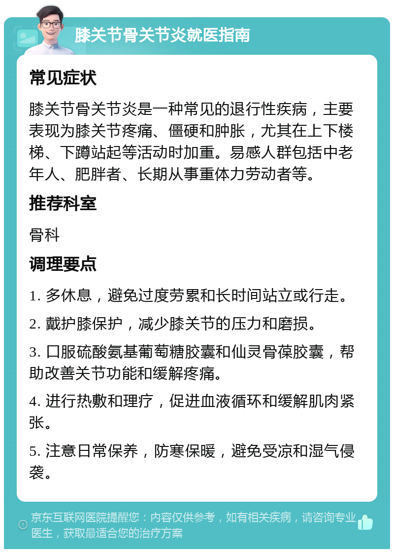 膝关节骨关节炎就医指南 常见症状 膝关节骨关节炎是一种常见的退行性疾病，主要表现为膝关节疼痛、僵硬和肿胀，尤其在上下楼梯、下蹲站起等活动时加重。易感人群包括中老年人、肥胖者、长期从事重体力劳动者等。 推荐科室 骨科 调理要点 1. 多休息，避免过度劳累和长时间站立或行走。 2. 戴护膝保护，减少膝关节的压力和磨损。 3. 口服硫酸氨基葡萄糖胶囊和仙灵骨葆胶囊，帮助改善关节功能和缓解疼痛。 4. 进行热敷和理疗，促进血液循环和缓解肌肉紧张。 5. 注意日常保养，防寒保暖，避免受凉和湿气侵袭。