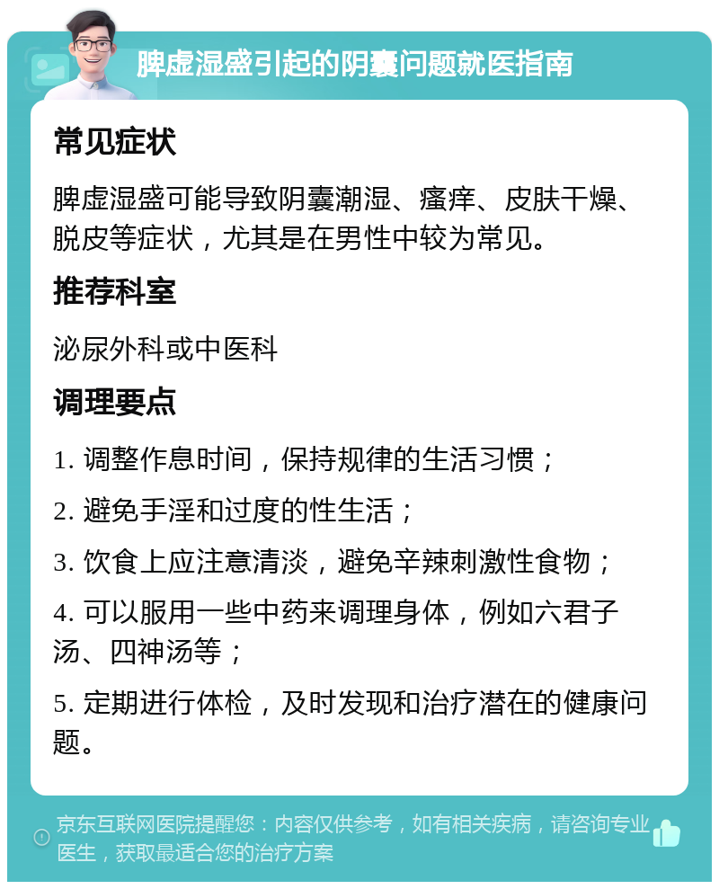 脾虚湿盛引起的阴囊问题就医指南 常见症状 脾虚湿盛可能导致阴囊潮湿、瘙痒、皮肤干燥、脱皮等症状，尤其是在男性中较为常见。 推荐科室 泌尿外科或中医科 调理要点 1. 调整作息时间，保持规律的生活习惯； 2. 避免手淫和过度的性生活； 3. 饮食上应注意清淡，避免辛辣刺激性食物； 4. 可以服用一些中药来调理身体，例如六君子汤、四神汤等； 5. 定期进行体检，及时发现和治疗潜在的健康问题。