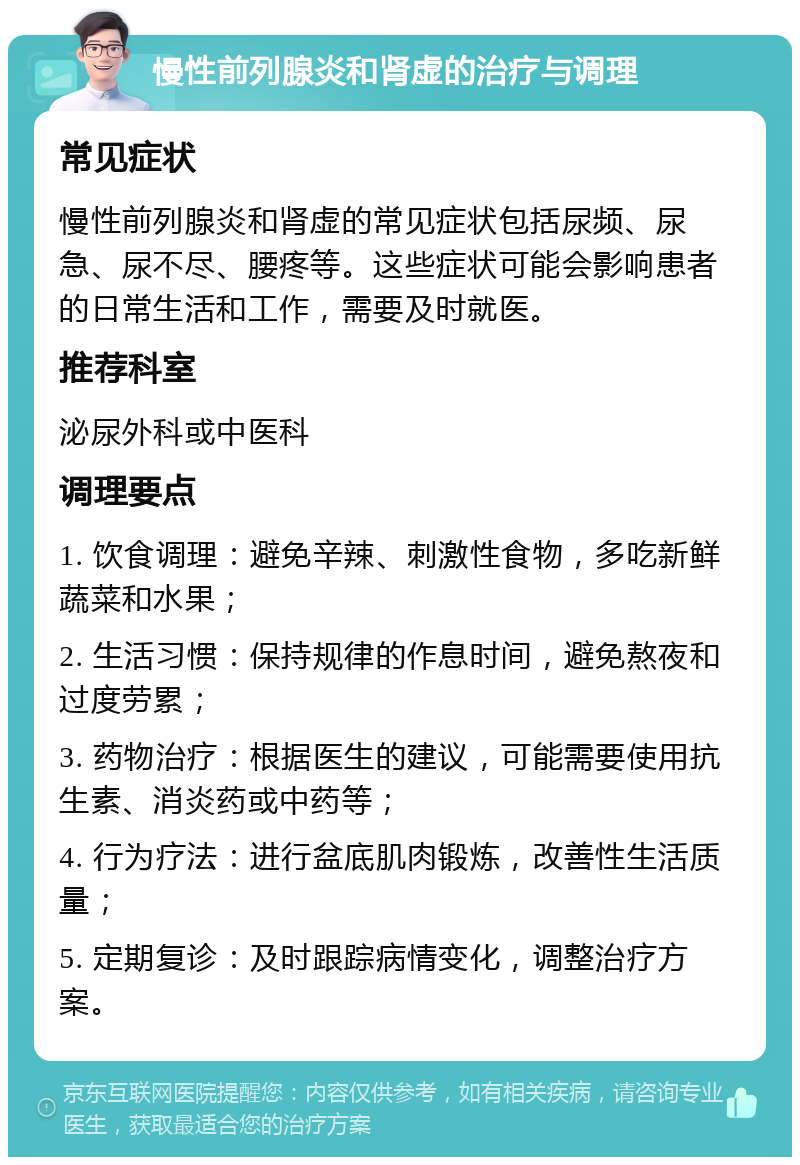 慢性前列腺炎和肾虚的治疗与调理 常见症状 慢性前列腺炎和肾虚的常见症状包括尿频、尿急、尿不尽、腰疼等。这些症状可能会影响患者的日常生活和工作，需要及时就医。 推荐科室 泌尿外科或中医科 调理要点 1. 饮食调理：避免辛辣、刺激性食物，多吃新鲜蔬菜和水果； 2. 生活习惯：保持规律的作息时间，避免熬夜和过度劳累； 3. 药物治疗：根据医生的建议，可能需要使用抗生素、消炎药或中药等； 4. 行为疗法：进行盆底肌肉锻炼，改善性生活质量； 5. 定期复诊：及时跟踪病情变化，调整治疗方案。