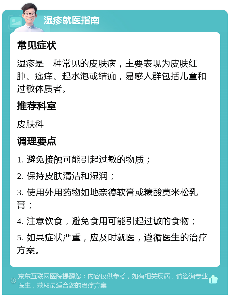 湿疹就医指南 常见症状 湿疹是一种常见的皮肤病，主要表现为皮肤红肿、瘙痒、起水泡或结痂，易感人群包括儿童和过敏体质者。 推荐科室 皮肤科 调理要点 1. 避免接触可能引起过敏的物质； 2. 保持皮肤清洁和湿润； 3. 使用外用药物如地奈德软膏或糠酸莫米松乳膏； 4. 注意饮食，避免食用可能引起过敏的食物； 5. 如果症状严重，应及时就医，遵循医生的治疗方案。