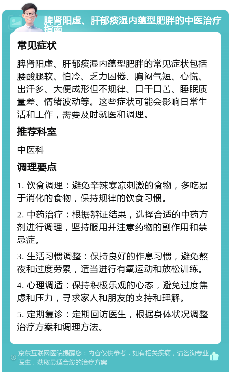 脾肾阳虚、肝郁痰湿内蕴型肥胖的中医治疗指南 常见症状 脾肾阳虚、肝郁痰湿内蕴型肥胖的常见症状包括腰酸腿软、怕冷、乏力困倦、胸闷气短、心慌、出汗多、大便成形但不规律、口干口苦、睡眠质量差、情绪波动等。这些症状可能会影响日常生活和工作，需要及时就医和调理。 推荐科室 中医科 调理要点 1. 饮食调理：避免辛辣寒凉刺激的食物，多吃易于消化的食物，保持规律的饮食习惯。 2. 中药治疗：根据辨证结果，选择合适的中药方剂进行调理，坚持服用并注意药物的副作用和禁忌症。 3. 生活习惯调整：保持良好的作息习惯，避免熬夜和过度劳累，适当进行有氧运动和放松训练。 4. 心理调适：保持积极乐观的心态，避免过度焦虑和压力，寻求家人和朋友的支持和理解。 5. 定期复诊：定期回访医生，根据身体状况调整治疗方案和调理方法。