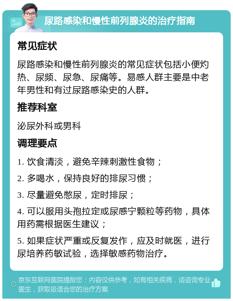 尿路感染和慢性前列腺炎的治疗指南 常见症状 尿路感染和慢性前列腺炎的常见症状包括小便灼热、尿频、尿急、尿痛等。易感人群主要是中老年男性和有过尿路感染史的人群。 推荐科室 泌尿外科或男科 调理要点 1. 饮食清淡，避免辛辣刺激性食物； 2. 多喝水，保持良好的排尿习惯； 3. 尽量避免憋尿，定时排尿； 4. 可以服用头孢拉定或尿感宁颗粒等药物，具体用药需根据医生建议； 5. 如果症状严重或反复发作，应及时就医，进行尿培养药敏试验，选择敏感药物治疗。