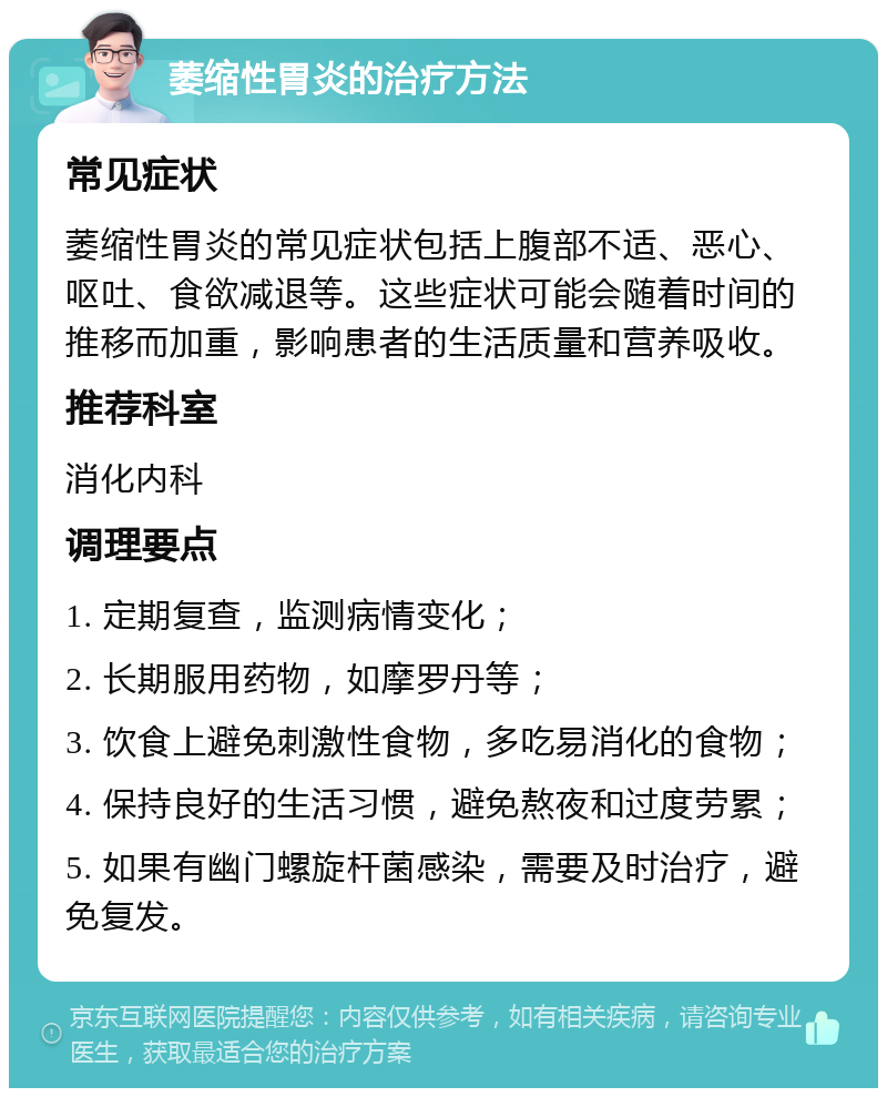 萎缩性胃炎的治疗方法 常见症状 萎缩性胃炎的常见症状包括上腹部不适、恶心、呕吐、食欲减退等。这些症状可能会随着时间的推移而加重，影响患者的生活质量和营养吸收。 推荐科室 消化内科 调理要点 1. 定期复查，监测病情变化； 2. 长期服用药物，如摩罗丹等； 3. 饮食上避免刺激性食物，多吃易消化的食物； 4. 保持良好的生活习惯，避免熬夜和过度劳累； 5. 如果有幽门螺旋杆菌感染，需要及时治疗，避免复发。