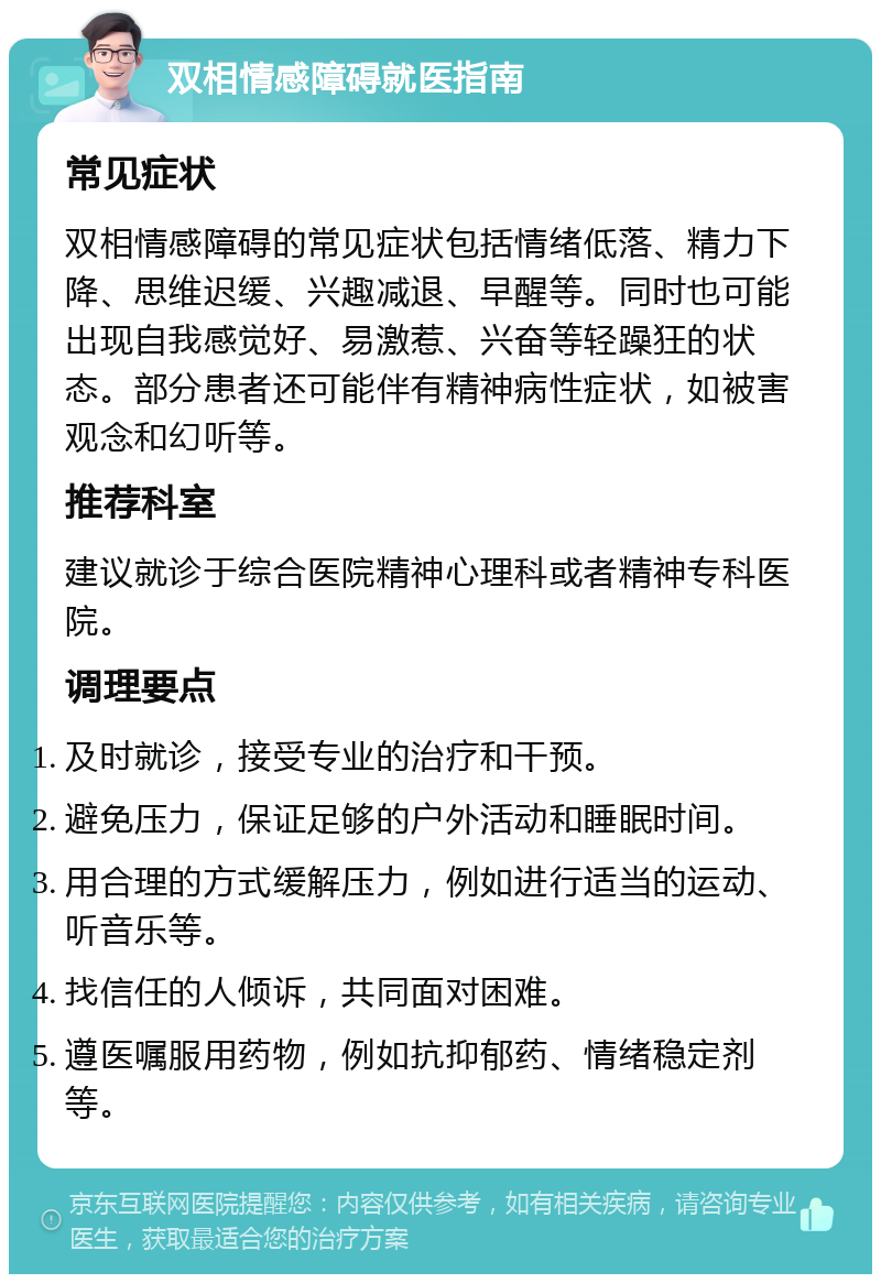 双相情感障碍就医指南 常见症状 双相情感障碍的常见症状包括情绪低落、精力下降、思维迟缓、兴趣减退、早醒等。同时也可能出现自我感觉好、易激惹、兴奋等轻躁狂的状态。部分患者还可能伴有精神病性症状，如被害观念和幻听等。 推荐科室 建议就诊于综合医院精神心理科或者精神专科医院。 调理要点 及时就诊，接受专业的治疗和干预。 避免压力，保证足够的户外活动和睡眠时间。 用合理的方式缓解压力，例如进行适当的运动、听音乐等。 找信任的人倾诉，共同面对困难。 遵医嘱服用药物，例如抗抑郁药、情绪稳定剂等。