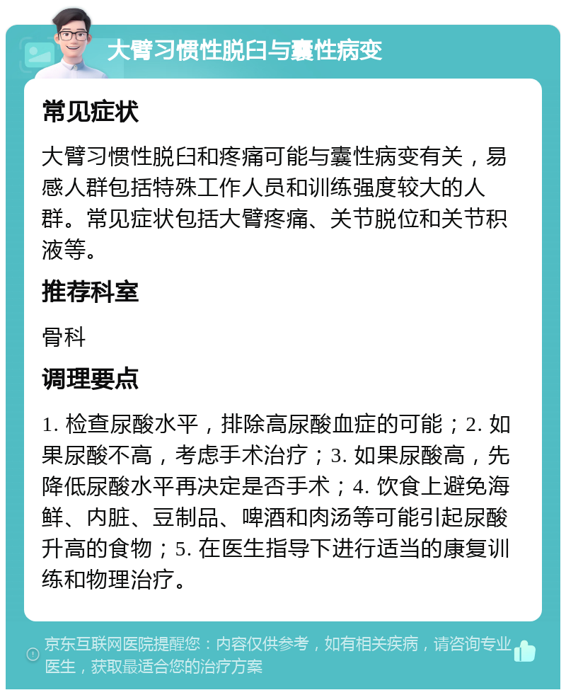 大臂习惯性脱臼与囊性病变 常见症状 大臂习惯性脱臼和疼痛可能与囊性病变有关，易感人群包括特殊工作人员和训练强度较大的人群。常见症状包括大臂疼痛、关节脱位和关节积液等。 推荐科室 骨科 调理要点 1. 检查尿酸水平，排除高尿酸血症的可能；2. 如果尿酸不高，考虑手术治疗；3. 如果尿酸高，先降低尿酸水平再决定是否手术；4. 饮食上避免海鲜、内脏、豆制品、啤酒和肉汤等可能引起尿酸升高的食物；5. 在医生指导下进行适当的康复训练和物理治疗。