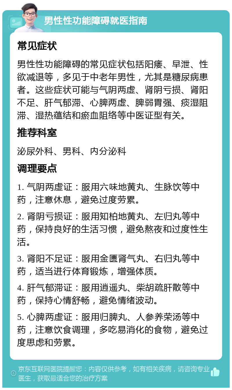 男性性功能障碍就医指南 常见症状 男性性功能障碍的常见症状包括阳痿、早泄、性欲减退等，多见于中老年男性，尤其是糖尿病患者。这些症状可能与气阴两虚、肾阴亏损、肾阳不足、肝气郁滞、心脾两虚、脾弱胃强、痰湿阻滞、湿热蕴结和瘀血阻络等中医证型有关。 推荐科室 泌尿外科、男科、内分泌科 调理要点 1. 气阴两虚证：服用六味地黄丸、生脉饮等中药，注意休息，避免过度劳累。 2. 肾阴亏损证：服用知柏地黄丸、左归丸等中药，保持良好的生活习惯，避免熬夜和过度性生活。 3. 肾阳不足证：服用金匮肾气丸、右归丸等中药，适当进行体育锻炼，增强体质。 4. 肝气郁滞证：服用逍遥丸、柴胡疏肝散等中药，保持心情舒畅，避免情绪波动。 5. 心脾两虚证：服用归脾丸、人参养荣汤等中药，注意饮食调理，多吃易消化的食物，避免过度思虑和劳累。