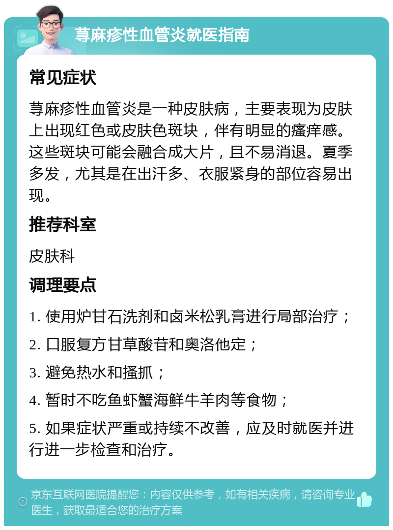 荨麻疹性血管炎就医指南 常见症状 荨麻疹性血管炎是一种皮肤病，主要表现为皮肤上出现红色或皮肤色斑块，伴有明显的瘙痒感。这些斑块可能会融合成大片，且不易消退。夏季多发，尤其是在出汗多、衣服紧身的部位容易出现。 推荐科室 皮肤科 调理要点 1. 使用炉甘石洗剂和卤米松乳膏进行局部治疗； 2. 口服复方甘草酸苷和奥洛他定； 3. 避免热水和搔抓； 4. 暂时不吃鱼虾蟹海鲜牛羊肉等食物； 5. 如果症状严重或持续不改善，应及时就医并进行进一步检查和治疗。