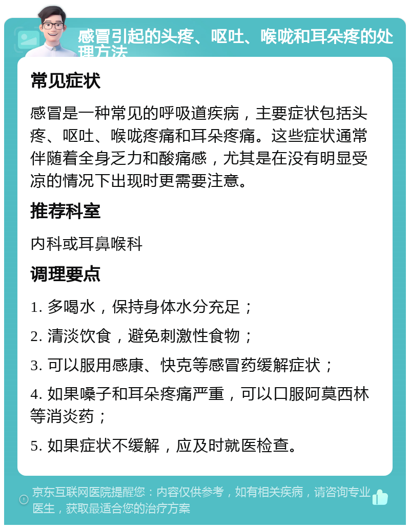 感冒引起的头疼、呕吐、喉咙和耳朵疼的处理方法 常见症状 感冒是一种常见的呼吸道疾病，主要症状包括头疼、呕吐、喉咙疼痛和耳朵疼痛。这些症状通常伴随着全身乏力和酸痛感，尤其是在没有明显受凉的情况下出现时更需要注意。 推荐科室 内科或耳鼻喉科 调理要点 1. 多喝水，保持身体水分充足； 2. 清淡饮食，避免刺激性食物； 3. 可以服用感康、快克等感冒药缓解症状； 4. 如果嗓子和耳朵疼痛严重，可以口服阿莫西林等消炎药； 5. 如果症状不缓解，应及时就医检查。