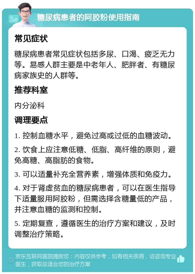 糖尿病患者的阿胶粉使用指南 常见症状 糖尿病患者常见症状包括多尿、口渴、疲乏无力等。易感人群主要是中老年人、肥胖者、有糖尿病家族史的人群等。 推荐科室 内分泌科 调理要点 1. 控制血糖水平，避免过高或过低的血糖波动。 2. 饮食上应注意低糖、低脂、高纤维的原则，避免高糖、高脂肪的食物。 3. 可以适量补充全营养素，增强体质和免疫力。 4. 对于肾虚贫血的糖尿病患者，可以在医生指导下适量服用阿胶粉，但需选择含糖量低的产品，并注意血糖的监测和控制。 5. 定期复查，遵循医生的治疗方案和建议，及时调整治疗策略。