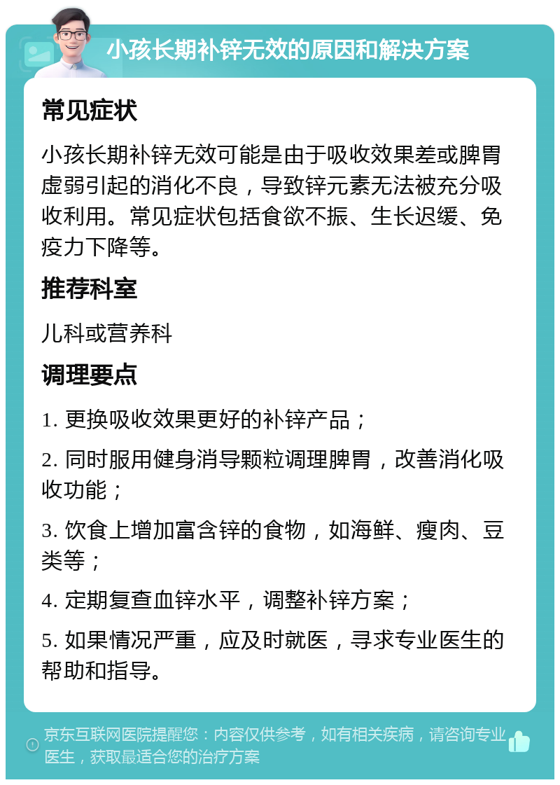 小孩长期补锌无效的原因和解决方案 常见症状 小孩长期补锌无效可能是由于吸收效果差或脾胃虚弱引起的消化不良，导致锌元素无法被充分吸收利用。常见症状包括食欲不振、生长迟缓、免疫力下降等。 推荐科室 儿科或营养科 调理要点 1. 更换吸收效果更好的补锌产品； 2. 同时服用健身消导颗粒调理脾胃，改善消化吸收功能； 3. 饮食上增加富含锌的食物，如海鲜、瘦肉、豆类等； 4. 定期复查血锌水平，调整补锌方案； 5. 如果情况严重，应及时就医，寻求专业医生的帮助和指导。