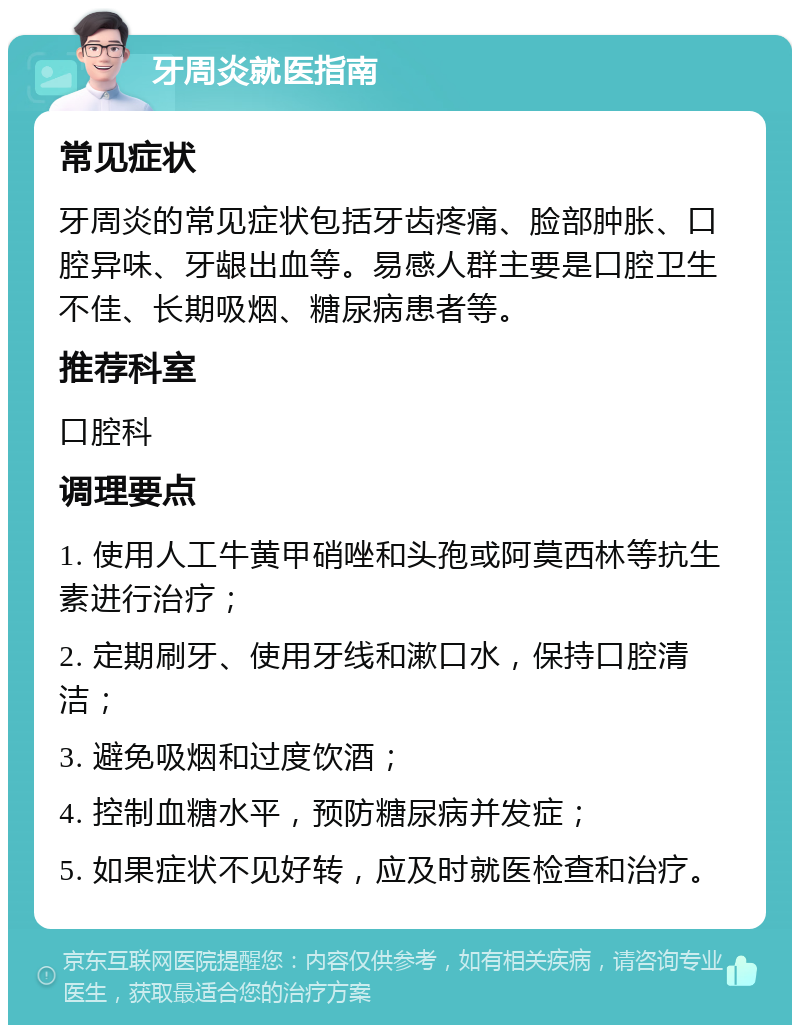 牙周炎就医指南 常见症状 牙周炎的常见症状包括牙齿疼痛、脸部肿胀、口腔异味、牙龈出血等。易感人群主要是口腔卫生不佳、长期吸烟、糖尿病患者等。 推荐科室 口腔科 调理要点 1. 使用人工牛黄甲硝唑和头孢或阿莫西林等抗生素进行治疗； 2. 定期刷牙、使用牙线和漱口水，保持口腔清洁； 3. 避免吸烟和过度饮酒； 4. 控制血糖水平，预防糖尿病并发症； 5. 如果症状不见好转，应及时就医检查和治疗。