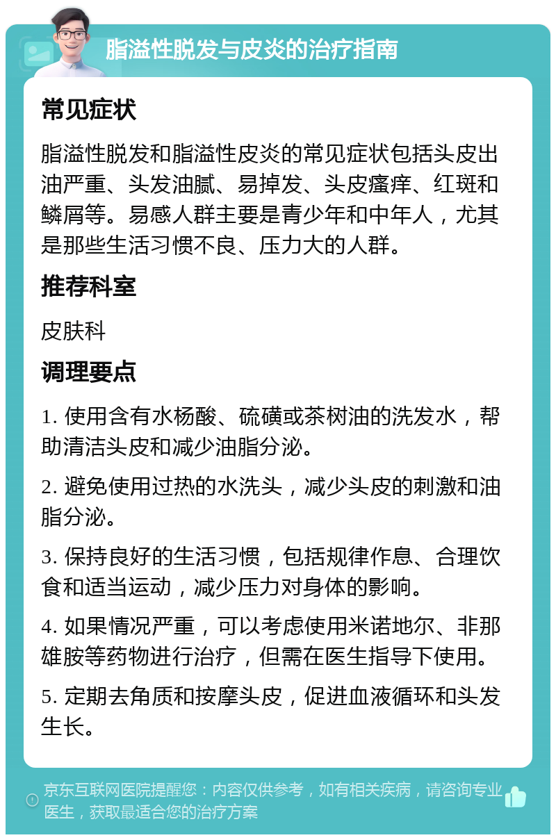 脂溢性脱发与皮炎的治疗指南 常见症状 脂溢性脱发和脂溢性皮炎的常见症状包括头皮出油严重、头发油腻、易掉发、头皮瘙痒、红斑和鳞屑等。易感人群主要是青少年和中年人，尤其是那些生活习惯不良、压力大的人群。 推荐科室 皮肤科 调理要点 1. 使用含有水杨酸、硫磺或茶树油的洗发水，帮助清洁头皮和减少油脂分泌。 2. 避免使用过热的水洗头，减少头皮的刺激和油脂分泌。 3. 保持良好的生活习惯，包括规律作息、合理饮食和适当运动，减少压力对身体的影响。 4. 如果情况严重，可以考虑使用米诺地尔、非那雄胺等药物进行治疗，但需在医生指导下使用。 5. 定期去角质和按摩头皮，促进血液循环和头发生长。