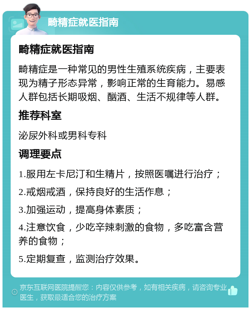 畸精症就医指南 畸精症就医指南 畸精症是一种常见的男性生殖系统疾病，主要表现为精子形态异常，影响正常的生育能力。易感人群包括长期吸烟、酗酒、生活不规律等人群。 推荐科室 泌尿外科或男科专科 调理要点 1.服用左卡尼汀和生精片，按照医嘱进行治疗； 2.戒烟戒酒，保持良好的生活作息； 3.加强运动，提高身体素质； 4.注意饮食，少吃辛辣刺激的食物，多吃富含营养的食物； 5.定期复查，监测治疗效果。