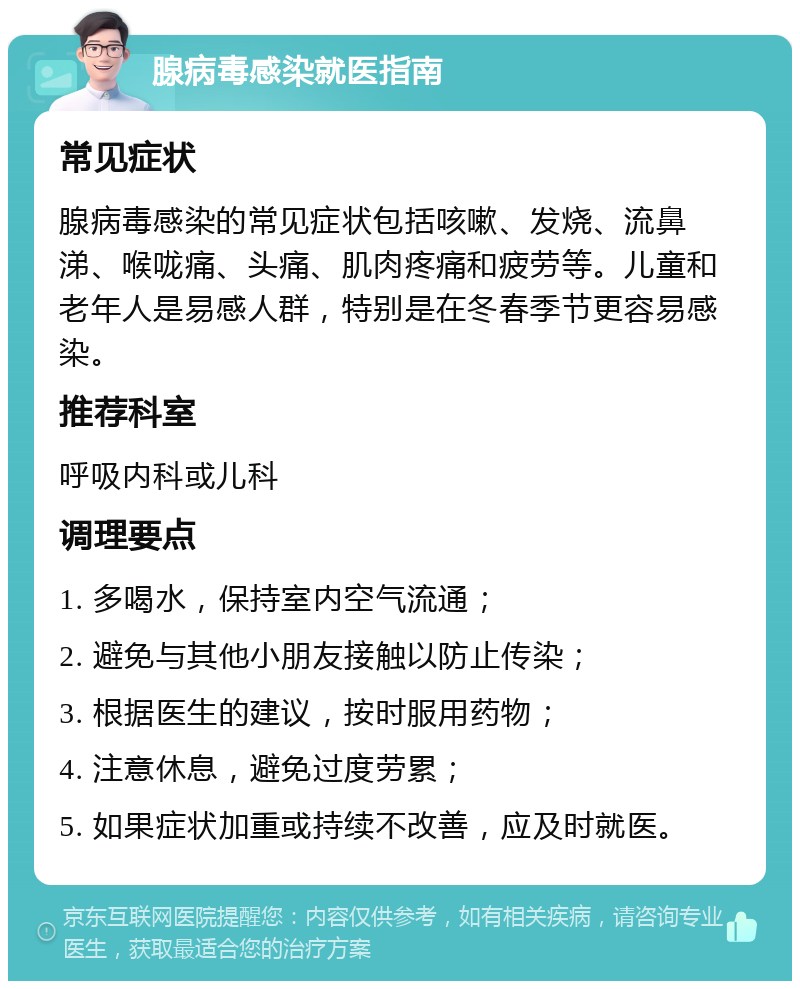 腺病毒感染就医指南 常见症状 腺病毒感染的常见症状包括咳嗽、发烧、流鼻涕、喉咙痛、头痛、肌肉疼痛和疲劳等。儿童和老年人是易感人群，特别是在冬春季节更容易感染。 推荐科室 呼吸内科或儿科 调理要点 1. 多喝水，保持室内空气流通； 2. 避免与其他小朋友接触以防止传染； 3. 根据医生的建议，按时服用药物； 4. 注意休息，避免过度劳累； 5. 如果症状加重或持续不改善，应及时就医。