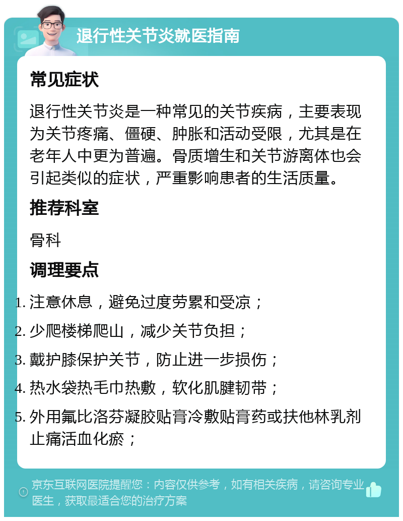 退行性关节炎就医指南 常见症状 退行性关节炎是一种常见的关节疾病，主要表现为关节疼痛、僵硬、肿胀和活动受限，尤其是在老年人中更为普遍。骨质增生和关节游离体也会引起类似的症状，严重影响患者的生活质量。 推荐科室 骨科 调理要点 注意休息，避免过度劳累和受凉； 少爬楼梯爬山，减少关节负担； 戴护膝保护关节，防止进一步损伤； 热水袋热毛巾热敷，软化肌腱韧带； 外用氟比洛芬凝胶贴膏冷敷贴膏药或扶他林乳剂止痛活血化瘀；