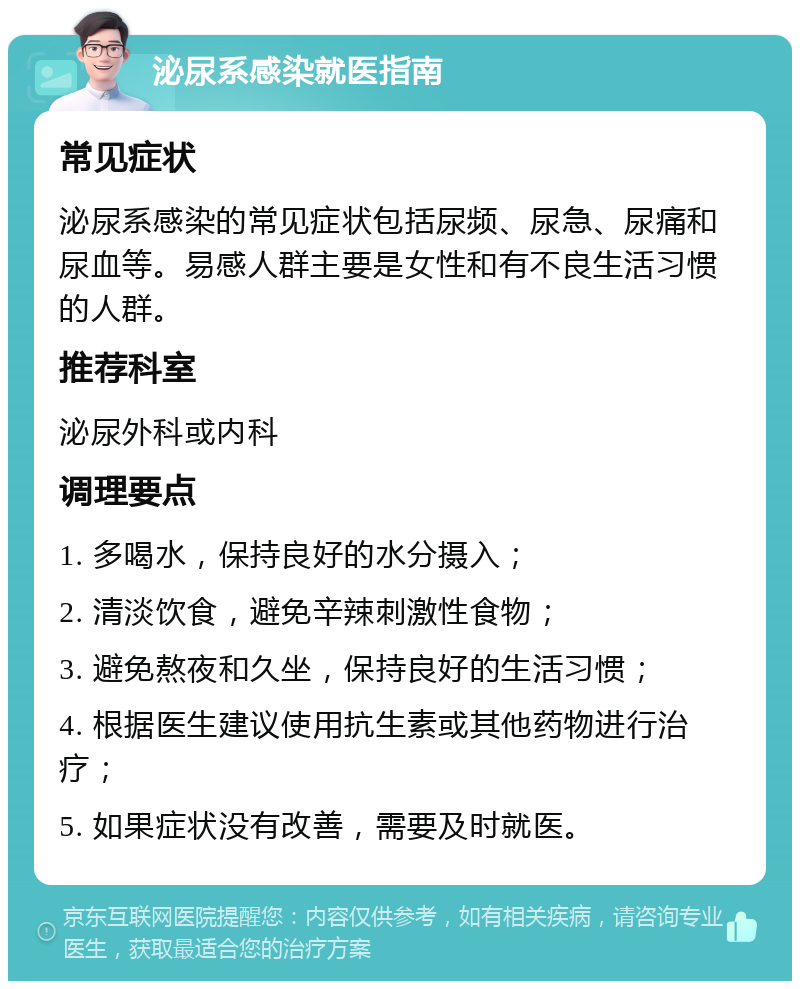 泌尿系感染就医指南 常见症状 泌尿系感染的常见症状包括尿频、尿急、尿痛和尿血等。易感人群主要是女性和有不良生活习惯的人群。 推荐科室 泌尿外科或内科 调理要点 1. 多喝水，保持良好的水分摄入； 2. 清淡饮食，避免辛辣刺激性食物； 3. 避免熬夜和久坐，保持良好的生活习惯； 4. 根据医生建议使用抗生素或其他药物进行治疗； 5. 如果症状没有改善，需要及时就医。