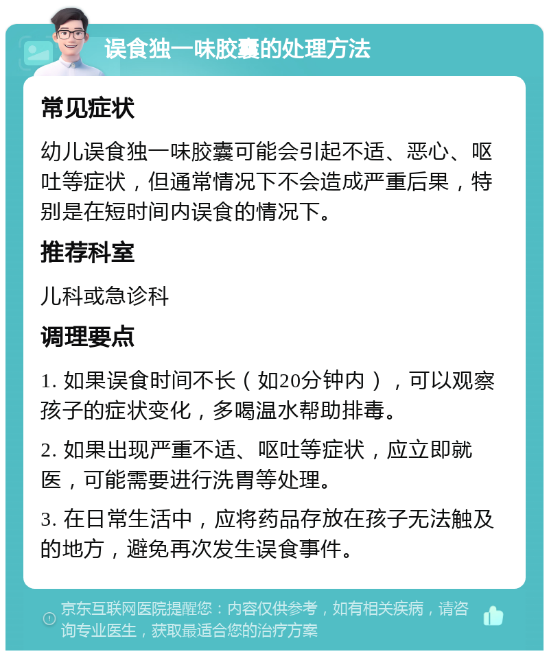 误食独一味胶囊的处理方法 常见症状 幼儿误食独一味胶囊可能会引起不适、恶心、呕吐等症状，但通常情况下不会造成严重后果，特别是在短时间内误食的情况下。 推荐科室 儿科或急诊科 调理要点 1. 如果误食时间不长（如20分钟内），可以观察孩子的症状变化，多喝温水帮助排毒。 2. 如果出现严重不适、呕吐等症状，应立即就医，可能需要进行洗胃等处理。 3. 在日常生活中，应将药品存放在孩子无法触及的地方，避免再次发生误食事件。