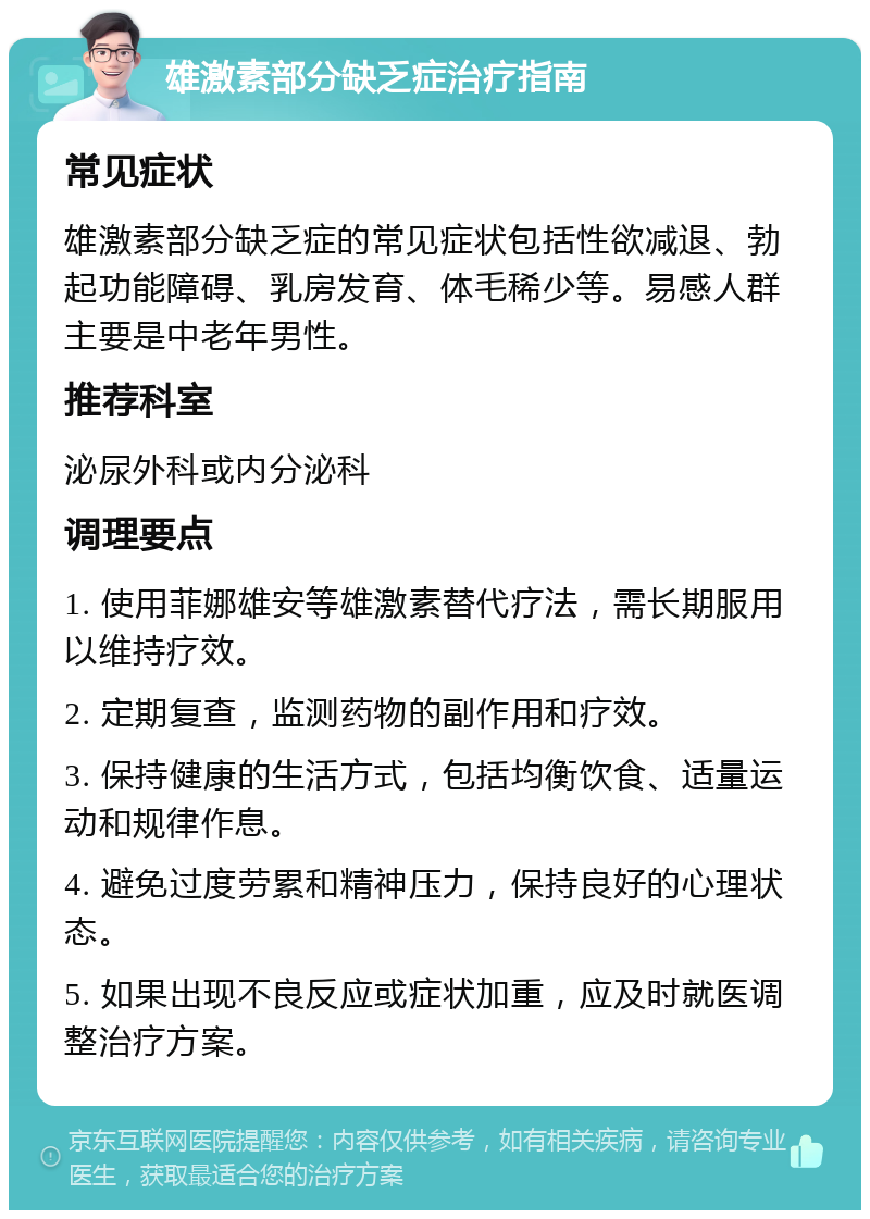 雄激素部分缺乏症治疗指南 常见症状 雄激素部分缺乏症的常见症状包括性欲减退、勃起功能障碍、乳房发育、体毛稀少等。易感人群主要是中老年男性。 推荐科室 泌尿外科或内分泌科 调理要点 1. 使用菲娜雄安等雄激素替代疗法，需长期服用以维持疗效。 2. 定期复查，监测药物的副作用和疗效。 3. 保持健康的生活方式，包括均衡饮食、适量运动和规律作息。 4. 避免过度劳累和精神压力，保持良好的心理状态。 5. 如果出现不良反应或症状加重，应及时就医调整治疗方案。