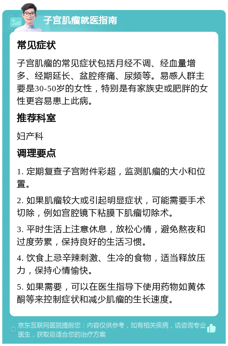 子宫肌瘤就医指南 常见症状 子宫肌瘤的常见症状包括月经不调、经血量增多、经期延长、盆腔疼痛、尿频等。易感人群主要是30-50岁的女性，特别是有家族史或肥胖的女性更容易患上此病。 推荐科室 妇产科 调理要点 1. 定期复查子宫附件彩超，监测肌瘤的大小和位置。 2. 如果肌瘤较大或引起明显症状，可能需要手术切除，例如宫腔镜下粘膜下肌瘤切除术。 3. 平时生活上注意休息，放松心情，避免熬夜和过度劳累，保持良好的生活习惯。 4. 饮食上忌辛辣刺激、生冷的食物，适当释放压力，保持心情愉快。 5. 如果需要，可以在医生指导下使用药物如黄体酮等来控制症状和减少肌瘤的生长速度。