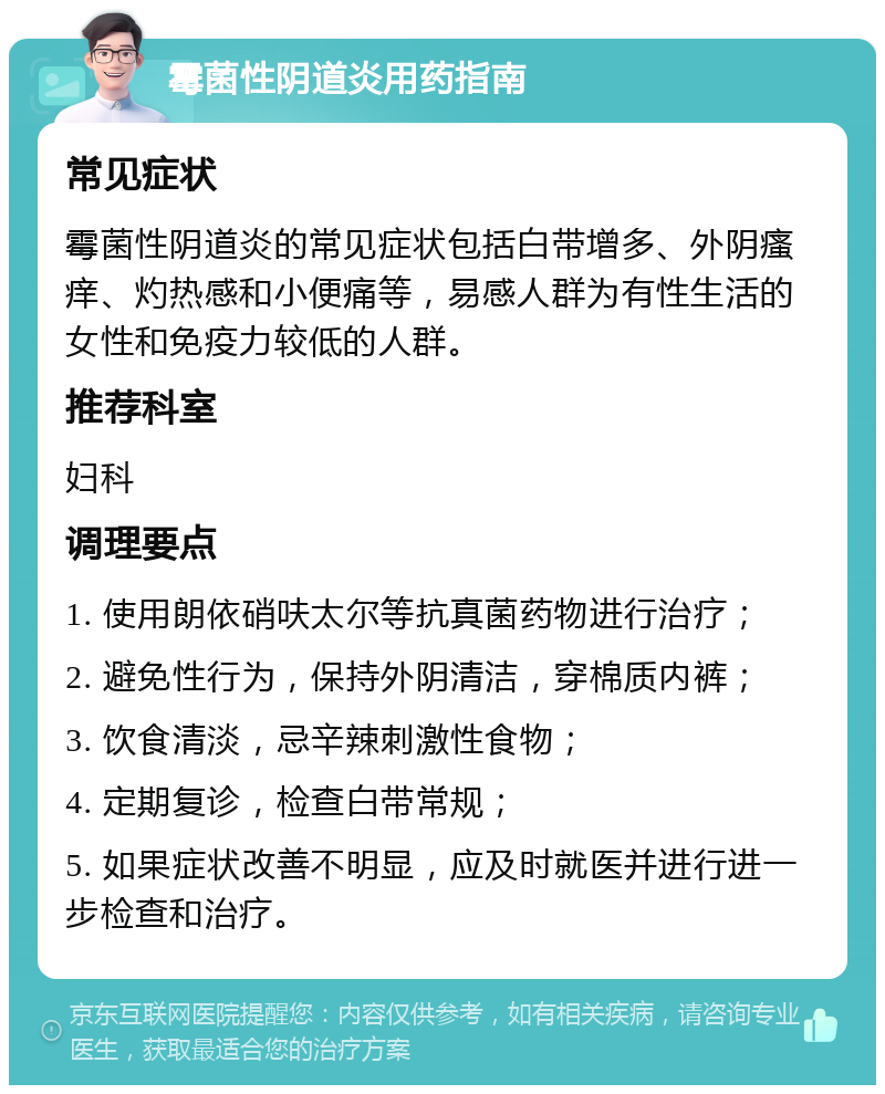 霉菌性阴道炎用药指南 常见症状 霉菌性阴道炎的常见症状包括白带增多、外阴瘙痒、灼热感和小便痛等，易感人群为有性生活的女性和免疫力较低的人群。 推荐科室 妇科 调理要点 1. 使用朗依硝呋太尔等抗真菌药物进行治疗； 2. 避免性行为，保持外阴清洁，穿棉质内裤； 3. 饮食清淡，忌辛辣刺激性食物； 4. 定期复诊，检查白带常规； 5. 如果症状改善不明显，应及时就医并进行进一步检查和治疗。