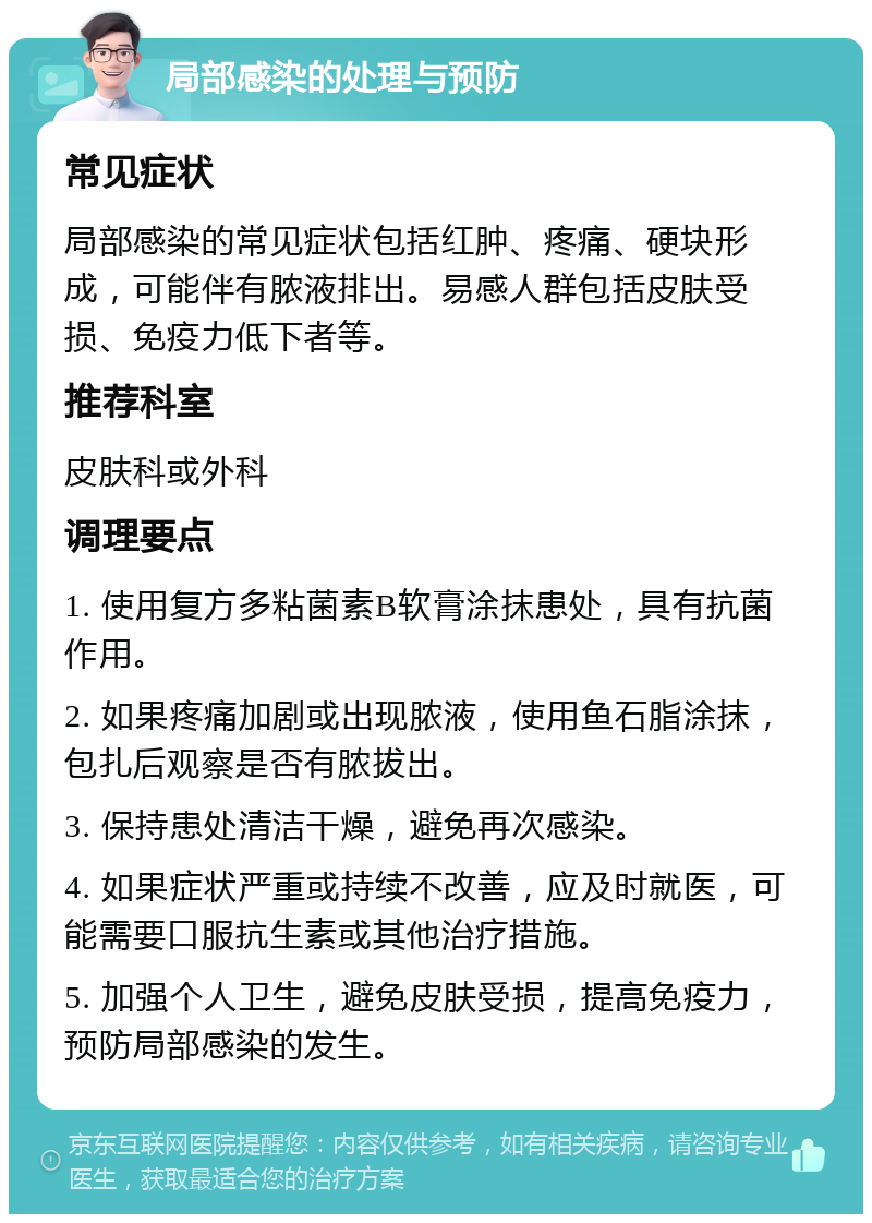 局部感染的处理与预防 常见症状 局部感染的常见症状包括红肿、疼痛、硬块形成，可能伴有脓液排出。易感人群包括皮肤受损、免疫力低下者等。 推荐科室 皮肤科或外科 调理要点 1. 使用复方多粘菌素B软膏涂抹患处，具有抗菌作用。 2. 如果疼痛加剧或出现脓液，使用鱼石脂涂抹，包扎后观察是否有脓拔出。 3. 保持患处清洁干燥，避免再次感染。 4. 如果症状严重或持续不改善，应及时就医，可能需要口服抗生素或其他治疗措施。 5. 加强个人卫生，避免皮肤受损，提高免疫力，预防局部感染的发生。