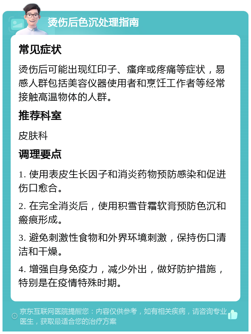 烫伤后色沉处理指南 常见症状 烫伤后可能出现红印子、瘙痒或疼痛等症状，易感人群包括美容仪器使用者和烹饪工作者等经常接触高温物体的人群。 推荐科室 皮肤科 调理要点 1. 使用表皮生长因子和消炎药物预防感染和促进伤口愈合。 2. 在完全消炎后，使用积雪苷霜软膏预防色沉和瘢痕形成。 3. 避免刺激性食物和外界环境刺激，保持伤口清洁和干燥。 4. 增强自身免疫力，减少外出，做好防护措施，特别是在疫情特殊时期。