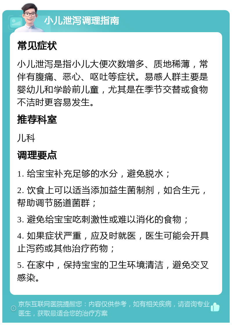 小儿泄泻调理指南 常见症状 小儿泄泻是指小儿大便次数增多、质地稀薄，常伴有腹痛、恶心、呕吐等症状。易感人群主要是婴幼儿和学龄前儿童，尤其是在季节交替或食物不洁时更容易发生。 推荐科室 儿科 调理要点 1. 给宝宝补充足够的水分，避免脱水； 2. 饮食上可以适当添加益生菌制剂，如合生元，帮助调节肠道菌群； 3. 避免给宝宝吃刺激性或难以消化的食物； 4. 如果症状严重，应及时就医，医生可能会开具止泻药或其他治疗药物； 5. 在家中，保持宝宝的卫生环境清洁，避免交叉感染。