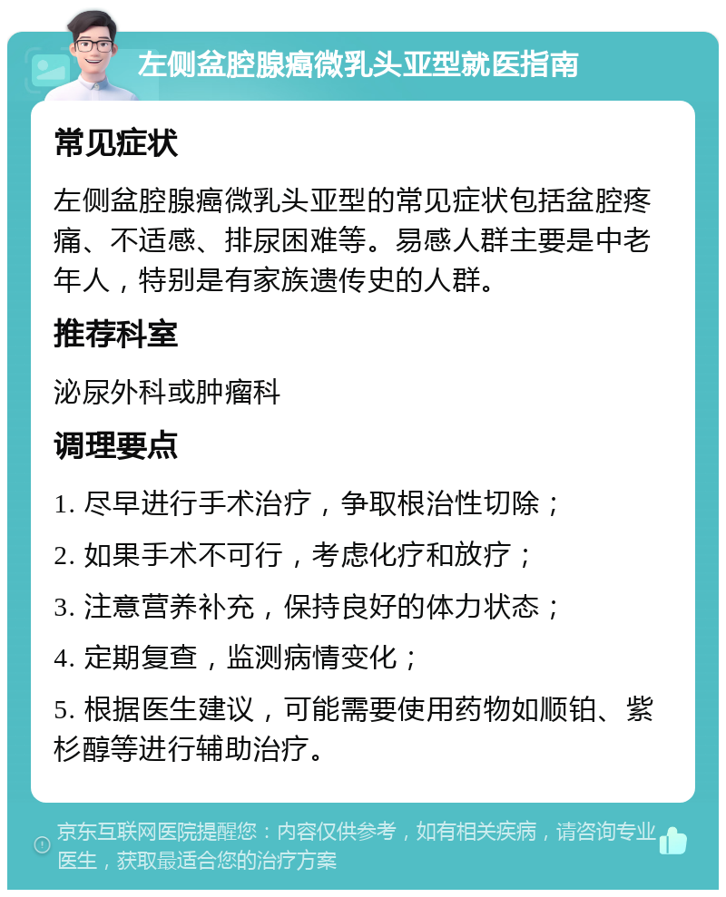 左侧盆腔腺癌微乳头亚型就医指南 常见症状 左侧盆腔腺癌微乳头亚型的常见症状包括盆腔疼痛、不适感、排尿困难等。易感人群主要是中老年人，特别是有家族遗传史的人群。 推荐科室 泌尿外科或肿瘤科 调理要点 1. 尽早进行手术治疗，争取根治性切除； 2. 如果手术不可行，考虑化疗和放疗； 3. 注意营养补充，保持良好的体力状态； 4. 定期复查，监测病情变化； 5. 根据医生建议，可能需要使用药物如顺铂、紫杉醇等进行辅助治疗。