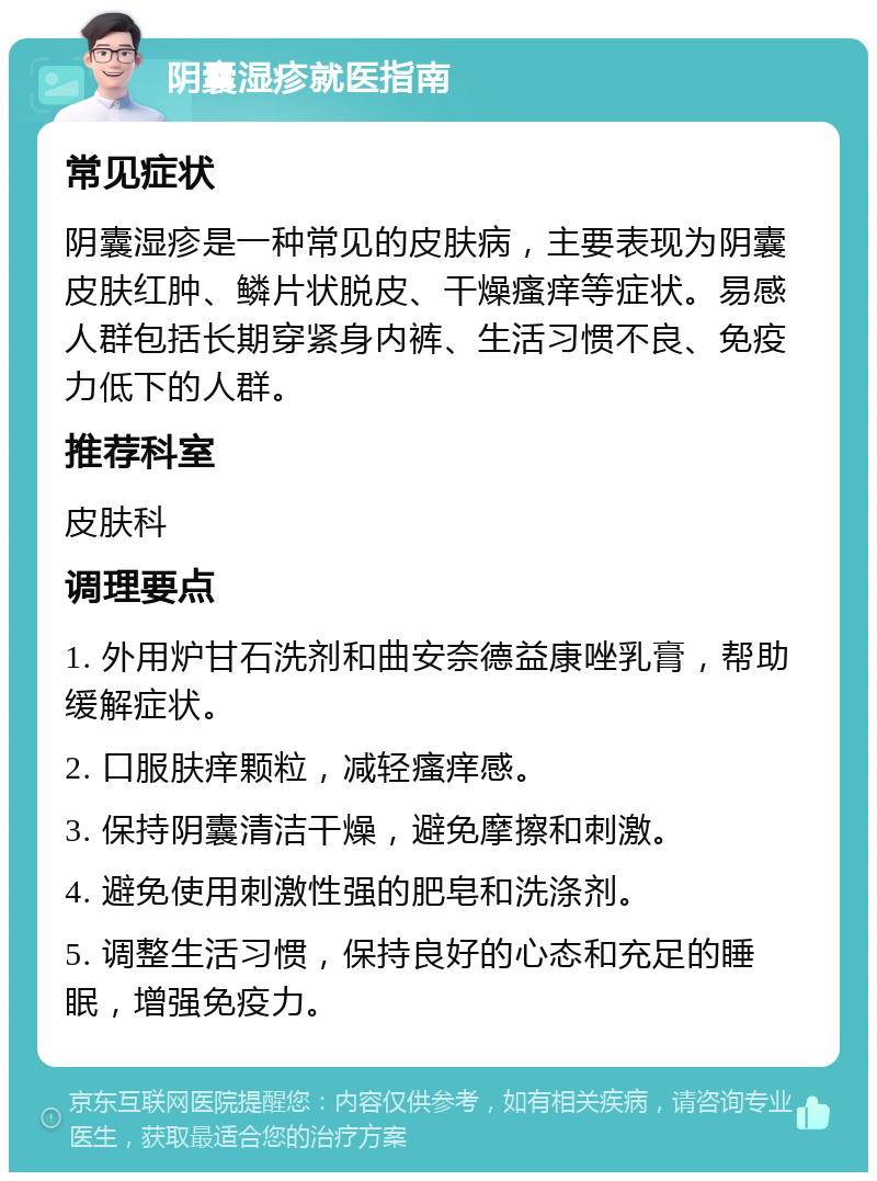 阴囊湿疹就医指南 常见症状 阴囊湿疹是一种常见的皮肤病，主要表现为阴囊皮肤红肿、鳞片状脱皮、干燥瘙痒等症状。易感人群包括长期穿紧身内裤、生活习惯不良、免疫力低下的人群。 推荐科室 皮肤科 调理要点 1. 外用炉甘石洗剂和曲安奈德益康唑乳膏，帮助缓解症状。 2. 口服肤痒颗粒，减轻瘙痒感。 3. 保持阴囊清洁干燥，避免摩擦和刺激。 4. 避免使用刺激性强的肥皂和洗涤剂。 5. 调整生活习惯，保持良好的心态和充足的睡眠，增强免疫力。