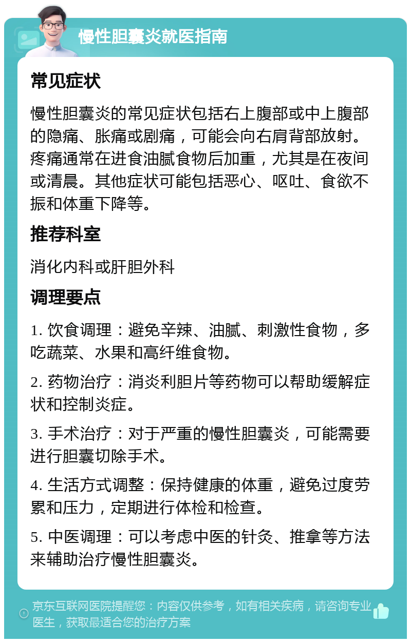 慢性胆囊炎就医指南 常见症状 慢性胆囊炎的常见症状包括右上腹部或中上腹部的隐痛、胀痛或剧痛，可能会向右肩背部放射。疼痛通常在进食油腻食物后加重，尤其是在夜间或清晨。其他症状可能包括恶心、呕吐、食欲不振和体重下降等。 推荐科室 消化内科或肝胆外科 调理要点 1. 饮食调理：避免辛辣、油腻、刺激性食物，多吃蔬菜、水果和高纤维食物。 2. 药物治疗：消炎利胆片等药物可以帮助缓解症状和控制炎症。 3. 手术治疗：对于严重的慢性胆囊炎，可能需要进行胆囊切除手术。 4. 生活方式调整：保持健康的体重，避免过度劳累和压力，定期进行体检和检查。 5. 中医调理：可以考虑中医的针灸、推拿等方法来辅助治疗慢性胆囊炎。