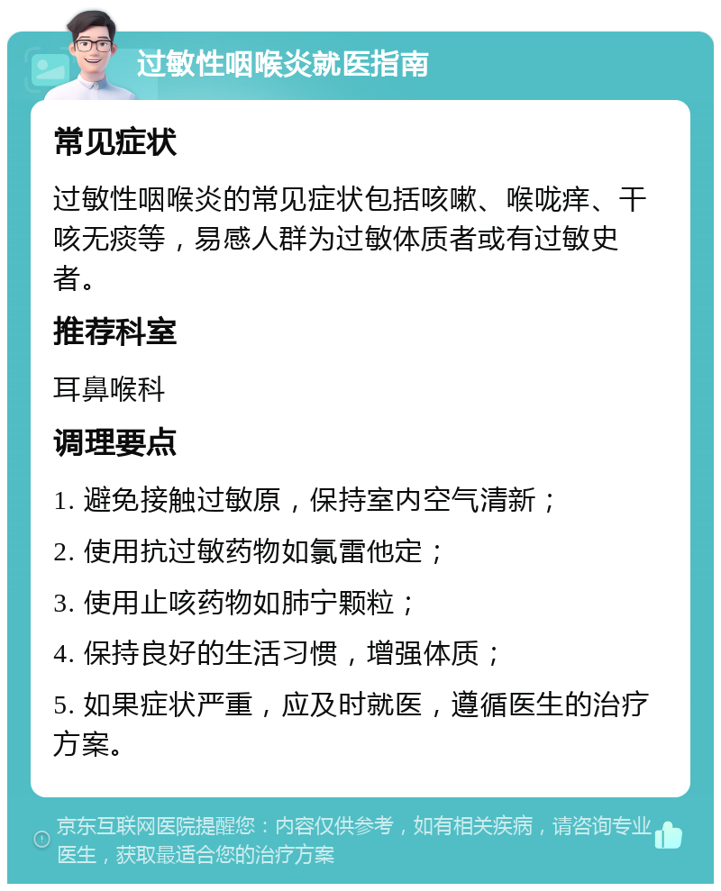 过敏性咽喉炎就医指南 常见症状 过敏性咽喉炎的常见症状包括咳嗽、喉咙痒、干咳无痰等，易感人群为过敏体质者或有过敏史者。 推荐科室 耳鼻喉科 调理要点 1. 避免接触过敏原，保持室内空气清新； 2. 使用抗过敏药物如氯雷他定； 3. 使用止咳药物如肺宁颗粒； 4. 保持良好的生活习惯，增强体质； 5. 如果症状严重，应及时就医，遵循医生的治疗方案。