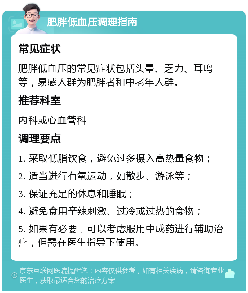 肥胖低血压调理指南 常见症状 肥胖低血压的常见症状包括头晕、乏力、耳鸣等，易感人群为肥胖者和中老年人群。 推荐科室 内科或心血管科 调理要点 1. 采取低脂饮食，避免过多摄入高热量食物； 2. 适当进行有氧运动，如散步、游泳等； 3. 保证充足的休息和睡眠； 4. 避免食用辛辣刺激、过冷或过热的食物； 5. 如果有必要，可以考虑服用中成药进行辅助治疗，但需在医生指导下使用。