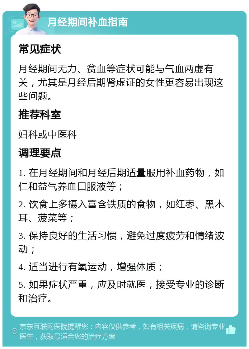 月经期间补血指南 常见症状 月经期间无力、贫血等症状可能与气血两虚有关，尤其是月经后期肾虚证的女性更容易出现这些问题。 推荐科室 妇科或中医科 调理要点 1. 在月经期间和月经后期适量服用补血药物，如仁和益气养血口服液等； 2. 饮食上多摄入富含铁质的食物，如红枣、黑木耳、菠菜等； 3. 保持良好的生活习惯，避免过度疲劳和情绪波动； 4. 适当进行有氧运动，增强体质； 5. 如果症状严重，应及时就医，接受专业的诊断和治疗。