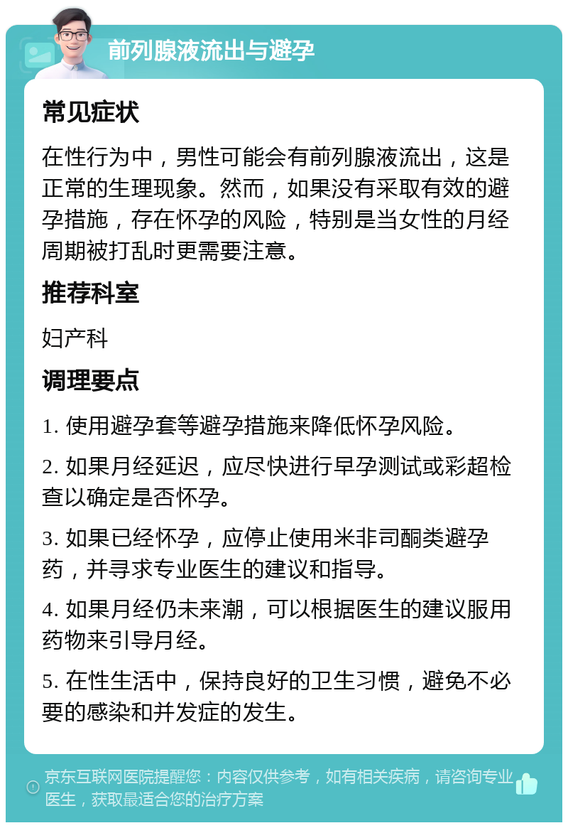 前列腺液流出与避孕 常见症状 在性行为中，男性可能会有前列腺液流出，这是正常的生理现象。然而，如果没有采取有效的避孕措施，存在怀孕的风险，特别是当女性的月经周期被打乱时更需要注意。 推荐科室 妇产科 调理要点 1. 使用避孕套等避孕措施来降低怀孕风险。 2. 如果月经延迟，应尽快进行早孕测试或彩超检查以确定是否怀孕。 3. 如果已经怀孕，应停止使用米非司酮类避孕药，并寻求专业医生的建议和指导。 4. 如果月经仍未来潮，可以根据医生的建议服用药物来引导月经。 5. 在性生活中，保持良好的卫生习惯，避免不必要的感染和并发症的发生。