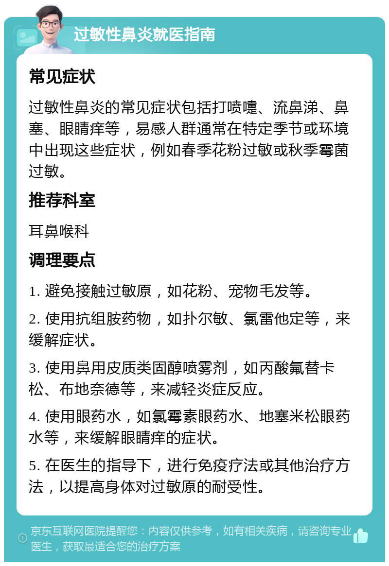 过敏性鼻炎就医指南 常见症状 过敏性鼻炎的常见症状包括打喷嚏、流鼻涕、鼻塞、眼睛痒等，易感人群通常在特定季节或环境中出现这些症状，例如春季花粉过敏或秋季霉菌过敏。 推荐科室 耳鼻喉科 调理要点 1. 避免接触过敏原，如花粉、宠物毛发等。 2. 使用抗组胺药物，如扑尔敏、氯雷他定等，来缓解症状。 3. 使用鼻用皮质类固醇喷雾剂，如丙酸氟替卡松、布地奈德等，来减轻炎症反应。 4. 使用眼药水，如氯霉素眼药水、地塞米松眼药水等，来缓解眼睛痒的症状。 5. 在医生的指导下，进行免疫疗法或其他治疗方法，以提高身体对过敏原的耐受性。