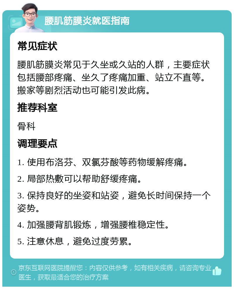 腰肌筋膜炎就医指南 常见症状 腰肌筋膜炎常见于久坐或久站的人群，主要症状包括腰部疼痛、坐久了疼痛加重、站立不直等。搬家等剧烈活动也可能引发此病。 推荐科室 骨科 调理要点 1. 使用布洛芬、双氯芬酸等药物缓解疼痛。 2. 局部热敷可以帮助舒缓疼痛。 3. 保持良好的坐姿和站姿，避免长时间保持一个姿势。 4. 加强腰背肌锻炼，增强腰椎稳定性。 5. 注意休息，避免过度劳累。