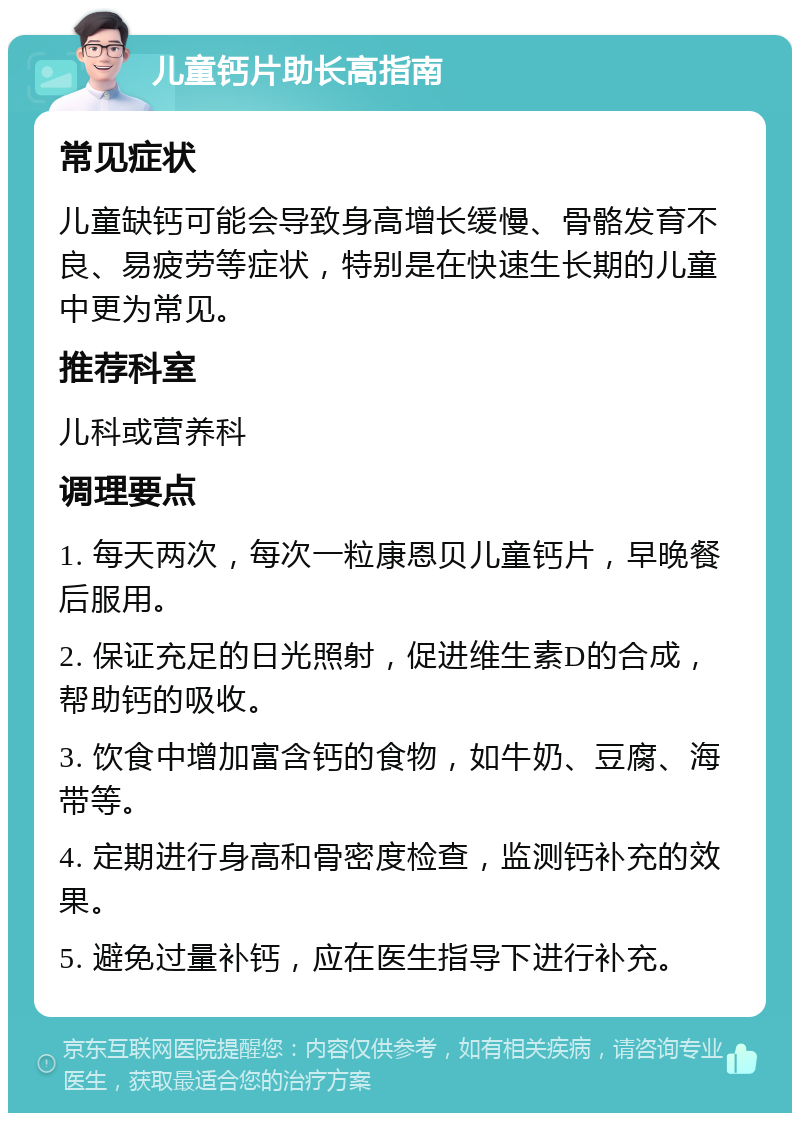 儿童钙片助长高指南 常见症状 儿童缺钙可能会导致身高增长缓慢、骨骼发育不良、易疲劳等症状，特别是在快速生长期的儿童中更为常见。 推荐科室 儿科或营养科 调理要点 1. 每天两次，每次一粒康恩贝儿童钙片，早晚餐后服用。 2. 保证充足的日光照射，促进维生素D的合成，帮助钙的吸收。 3. 饮食中增加富含钙的食物，如牛奶、豆腐、海带等。 4. 定期进行身高和骨密度检查，监测钙补充的效果。 5. 避免过量补钙，应在医生指导下进行补充。