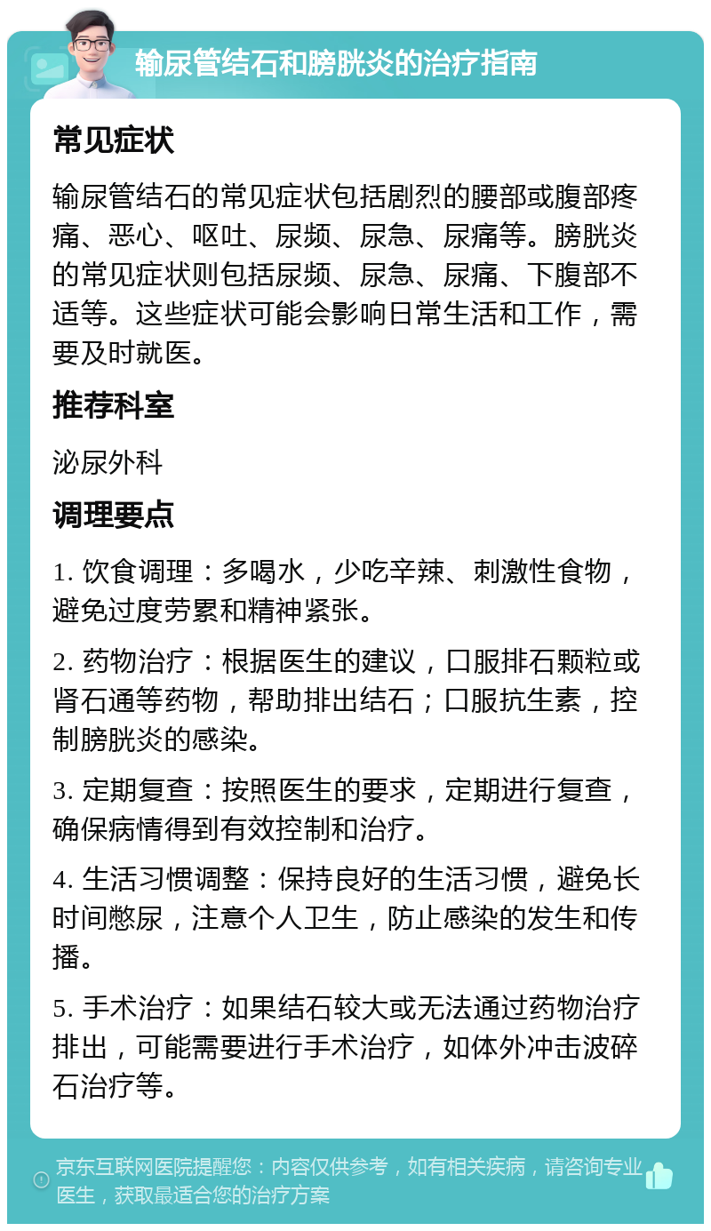 输尿管结石和膀胱炎的治疗指南 常见症状 输尿管结石的常见症状包括剧烈的腰部或腹部疼痛、恶心、呕吐、尿频、尿急、尿痛等。膀胱炎的常见症状则包括尿频、尿急、尿痛、下腹部不适等。这些症状可能会影响日常生活和工作，需要及时就医。 推荐科室 泌尿外科 调理要点 1. 饮食调理：多喝水，少吃辛辣、刺激性食物，避免过度劳累和精神紧张。 2. 药物治疗：根据医生的建议，口服排石颗粒或肾石通等药物，帮助排出结石；口服抗生素，控制膀胱炎的感染。 3. 定期复查：按照医生的要求，定期进行复查，确保病情得到有效控制和治疗。 4. 生活习惯调整：保持良好的生活习惯，避免长时间憋尿，注意个人卫生，防止感染的发生和传播。 5. 手术治疗：如果结石较大或无法通过药物治疗排出，可能需要进行手术治疗，如体外冲击波碎石治疗等。