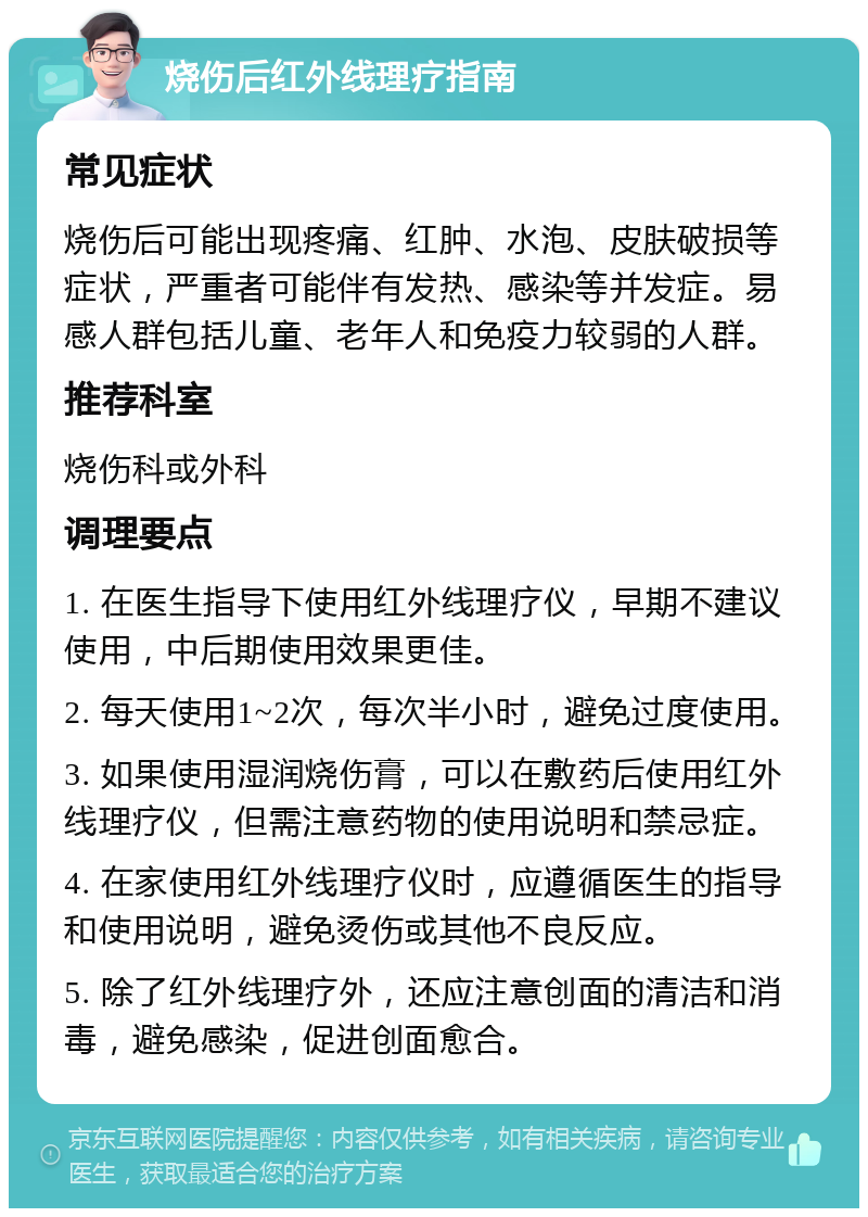 烧伤后红外线理疗指南 常见症状 烧伤后可能出现疼痛、红肿、水泡、皮肤破损等症状，严重者可能伴有发热、感染等并发症。易感人群包括儿童、老年人和免疫力较弱的人群。 推荐科室 烧伤科或外科 调理要点 1. 在医生指导下使用红外线理疗仪，早期不建议使用，中后期使用效果更佳。 2. 每天使用1~2次，每次半小时，避免过度使用。 3. 如果使用湿润烧伤膏，可以在敷药后使用红外线理疗仪，但需注意药物的使用说明和禁忌症。 4. 在家使用红外线理疗仪时，应遵循医生的指导和使用说明，避免烫伤或其他不良反应。 5. 除了红外线理疗外，还应注意创面的清洁和消毒，避免感染，促进创面愈合。