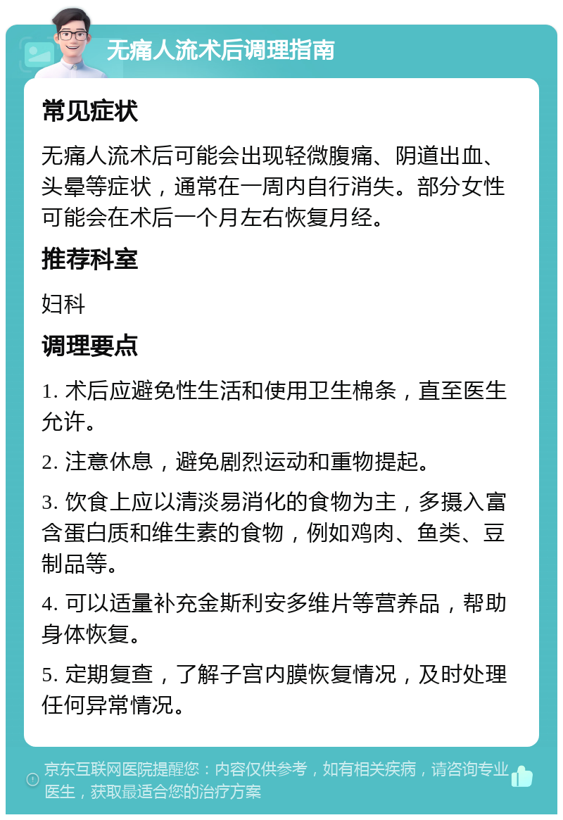 无痛人流术后调理指南 常见症状 无痛人流术后可能会出现轻微腹痛、阴道出血、头晕等症状，通常在一周内自行消失。部分女性可能会在术后一个月左右恢复月经。 推荐科室 妇科 调理要点 1. 术后应避免性生活和使用卫生棉条，直至医生允许。 2. 注意休息，避免剧烈运动和重物提起。 3. 饮食上应以清淡易消化的食物为主，多摄入富含蛋白质和维生素的食物，例如鸡肉、鱼类、豆制品等。 4. 可以适量补充金斯利安多维片等营养品，帮助身体恢复。 5. 定期复查，了解子宫内膜恢复情况，及时处理任何异常情况。