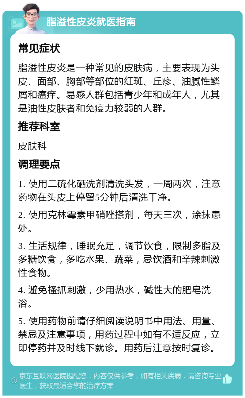 脂溢性皮炎就医指南 常见症状 脂溢性皮炎是一种常见的皮肤病，主要表现为头皮、面部、胸部等部位的红斑、丘疹、油腻性鳞屑和瘙痒。易感人群包括青少年和成年人，尤其是油性皮肤者和免疫力较弱的人群。 推荐科室 皮肤科 调理要点 1. 使用二硫化硒洗剂清洗头发，一周两次，注意药物在头皮上停留5分钟后清洗干净。 2. 使用克林霉素甲硝唑搽剂，每天三次，涂抹患处。 3. 生活规律，睡眠充足，调节饮食，限制多脂及多糖饮食，多吃水果、蔬菜，忌饮酒和辛辣刺激性食物。 4. 避免搔抓刺激，少用热水，碱性大的肥皂洗浴。 5. 使用药物前请仔细阅读说明书中用法、用量、禁忌及注意事项，用药过程中如有不适反应，立即停药并及时线下就诊。用药后注意按时复诊。