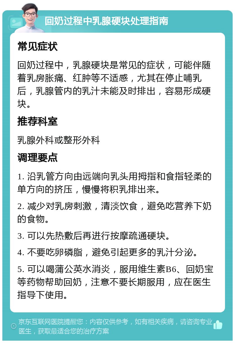 回奶过程中乳腺硬块处理指南 常见症状 回奶过程中，乳腺硬块是常见的症状，可能伴随着乳房胀痛、红肿等不适感，尤其在停止哺乳后，乳腺管内的乳汁未能及时排出，容易形成硬块。 推荐科室 乳腺外科或整形外科 调理要点 1. 沿乳管方向由远端向乳头用拇指和食指轻柔的单方向的挤压，慢慢将积乳排出来。 2. 减少对乳房刺激，清淡饮食，避免吃营养下奶的食物。 3. 可以先热敷后再进行按摩疏通硬块。 4. 不要吃卵磷脂，避免引起更多的乳汁分泌。 5. 可以喝蒲公英水消炎，服用维生素B6、回奶宝等药物帮助回奶，注意不要长期服用，应在医生指导下使用。