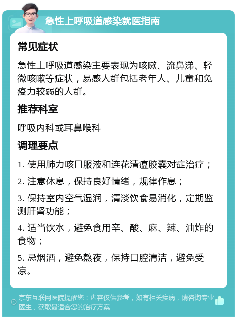 急性上呼吸道感染就医指南 常见症状 急性上呼吸道感染主要表现为咳嗽、流鼻涕、轻微咳嗽等症状，易感人群包括老年人、儿童和免疫力较弱的人群。 推荐科室 呼吸内科或耳鼻喉科 调理要点 1. 使用肺力咳口服液和连花清瘟胶囊对症治疗； 2. 注意休息，保持良好情绪，规律作息； 3. 保持室内空气湿润，清淡饮食易消化，定期监测肝肾功能； 4. 适当饮水，避免食用辛、酸、麻、辣、油炸的食物； 5. 忌烟酒，避免熬夜，保持口腔清洁，避免受凉。